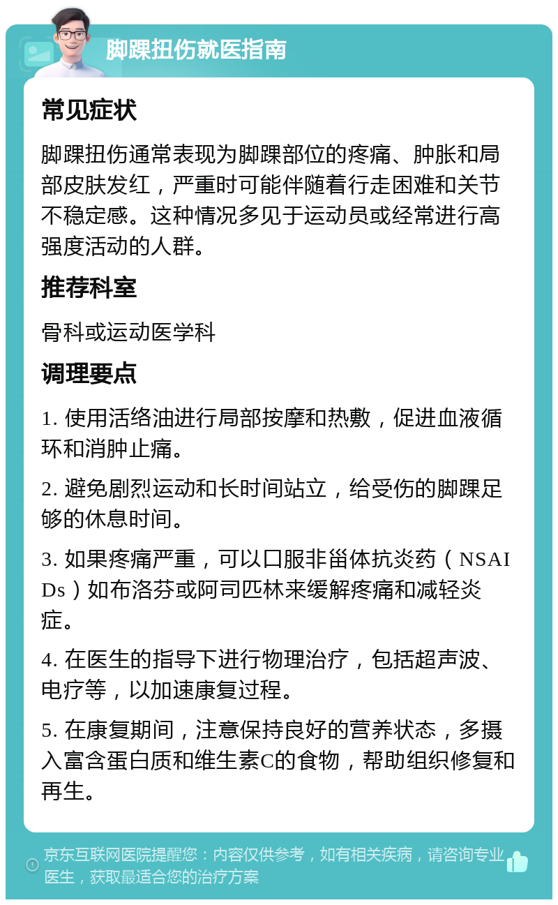 脚踝扭伤就医指南 常见症状 脚踝扭伤通常表现为脚踝部位的疼痛、肿胀和局部皮肤发红，严重时可能伴随着行走困难和关节不稳定感。这种情况多见于运动员或经常进行高强度活动的人群。 推荐科室 骨科或运动医学科 调理要点 1. 使用活络油进行局部按摩和热敷，促进血液循环和消肿止痛。 2. 避免剧烈运动和长时间站立，给受伤的脚踝足够的休息时间。 3. 如果疼痛严重，可以口服非甾体抗炎药（NSAIDs）如布洛芬或阿司匹林来缓解疼痛和减轻炎症。 4. 在医生的指导下进行物理治疗，包括超声波、电疗等，以加速康复过程。 5. 在康复期间，注意保持良好的营养状态，多摄入富含蛋白质和维生素C的食物，帮助组织修复和再生。