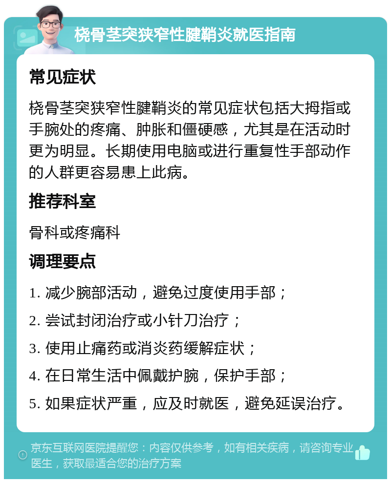 桡骨茎突狭窄性腱鞘炎就医指南 常见症状 桡骨茎突狭窄性腱鞘炎的常见症状包括大拇指或手腕处的疼痛、肿胀和僵硬感，尤其是在活动时更为明显。长期使用电脑或进行重复性手部动作的人群更容易患上此病。 推荐科室 骨科或疼痛科 调理要点 1. 减少腕部活动，避免过度使用手部； 2. 尝试封闭治疗或小针刀治疗； 3. 使用止痛药或消炎药缓解症状； 4. 在日常生活中佩戴护腕，保护手部； 5. 如果症状严重，应及时就医，避免延误治疗。