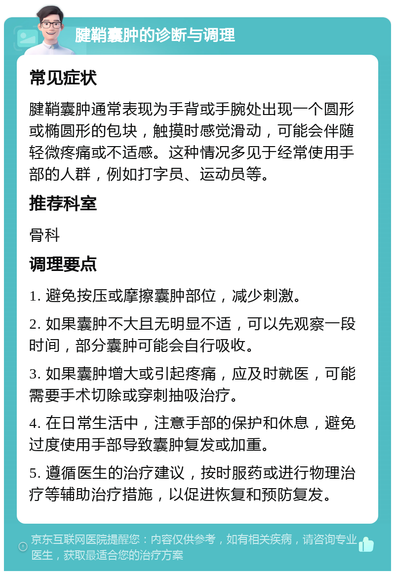 腱鞘囊肿的诊断与调理 常见症状 腱鞘囊肿通常表现为手背或手腕处出现一个圆形或椭圆形的包块，触摸时感觉滑动，可能会伴随轻微疼痛或不适感。这种情况多见于经常使用手部的人群，例如打字员、运动员等。 推荐科室 骨科 调理要点 1. 避免按压或摩擦囊肿部位，减少刺激。 2. 如果囊肿不大且无明显不适，可以先观察一段时间，部分囊肿可能会自行吸收。 3. 如果囊肿增大或引起疼痛，应及时就医，可能需要手术切除或穿刺抽吸治疗。 4. 在日常生活中，注意手部的保护和休息，避免过度使用手部导致囊肿复发或加重。 5. 遵循医生的治疗建议，按时服药或进行物理治疗等辅助治疗措施，以促进恢复和预防复发。