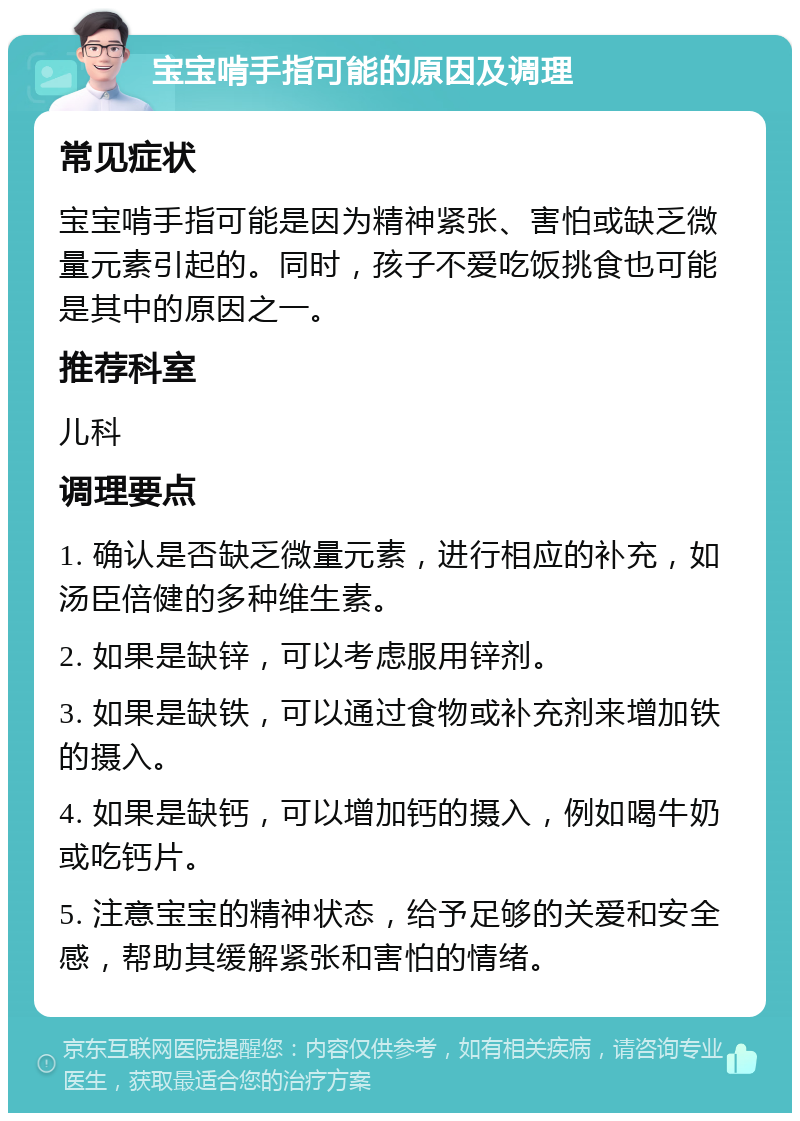 宝宝啃手指可能的原因及调理 常见症状 宝宝啃手指可能是因为精神紧张、害怕或缺乏微量元素引起的。同时，孩子不爱吃饭挑食也可能是其中的原因之一。 推荐科室 儿科 调理要点 1. 确认是否缺乏微量元素，进行相应的补充，如汤臣倍健的多种维生素。 2. 如果是缺锌，可以考虑服用锌剂。 3. 如果是缺铁，可以通过食物或补充剂来增加铁的摄入。 4. 如果是缺钙，可以增加钙的摄入，例如喝牛奶或吃钙片。 5. 注意宝宝的精神状态，给予足够的关爱和安全感，帮助其缓解紧张和害怕的情绪。