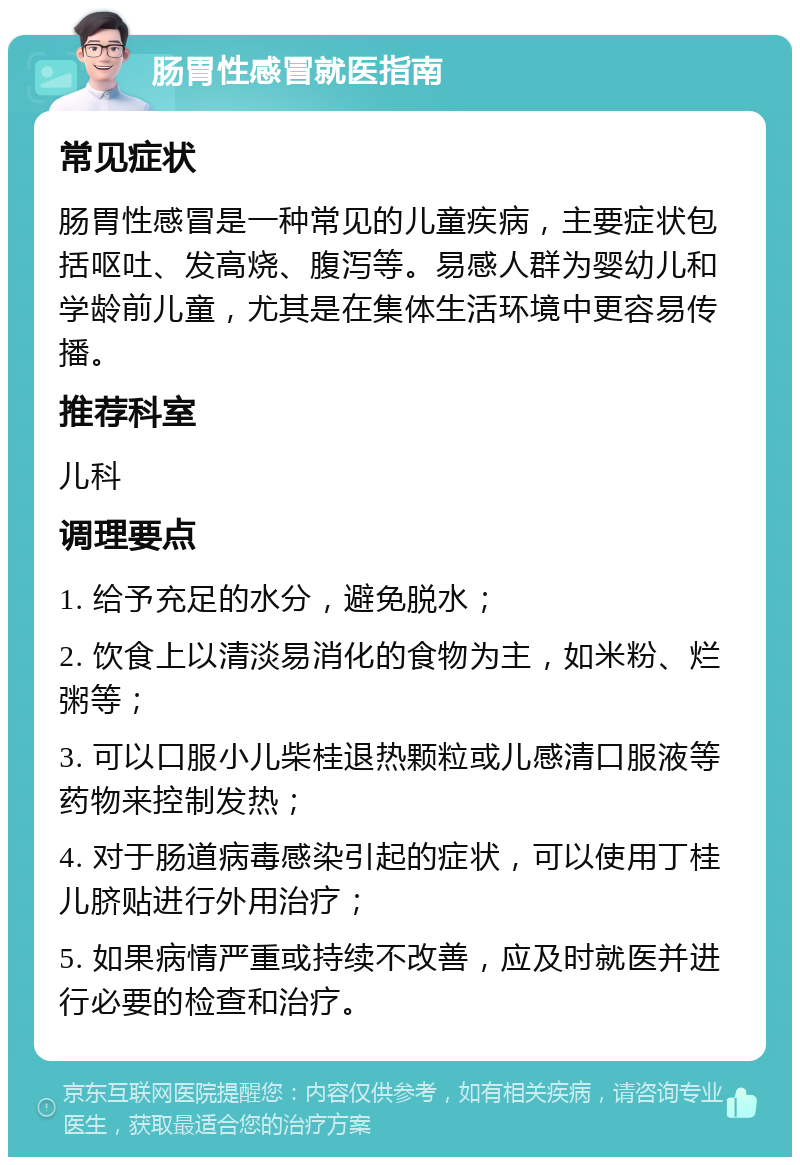 肠胃性感冒就医指南 常见症状 肠胃性感冒是一种常见的儿童疾病，主要症状包括呕吐、发高烧、腹泻等。易感人群为婴幼儿和学龄前儿童，尤其是在集体生活环境中更容易传播。 推荐科室 儿科 调理要点 1. 给予充足的水分，避免脱水； 2. 饮食上以清淡易消化的食物为主，如米粉、烂粥等； 3. 可以口服小儿柴桂退热颗粒或儿感清口服液等药物来控制发热； 4. 对于肠道病毒感染引起的症状，可以使用丁桂儿脐贴进行外用治疗； 5. 如果病情严重或持续不改善，应及时就医并进行必要的检查和治疗。