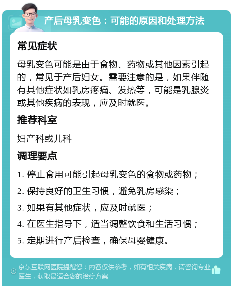 产后母乳变色：可能的原因和处理方法 常见症状 母乳变色可能是由于食物、药物或其他因素引起的，常见于产后妇女。需要注意的是，如果伴随有其他症状如乳房疼痛、发热等，可能是乳腺炎或其他疾病的表现，应及时就医。 推荐科室 妇产科或儿科 调理要点 1. 停止食用可能引起母乳变色的食物或药物； 2. 保持良好的卫生习惯，避免乳房感染； 3. 如果有其他症状，应及时就医； 4. 在医生指导下，适当调整饮食和生活习惯； 5. 定期进行产后检查，确保母婴健康。