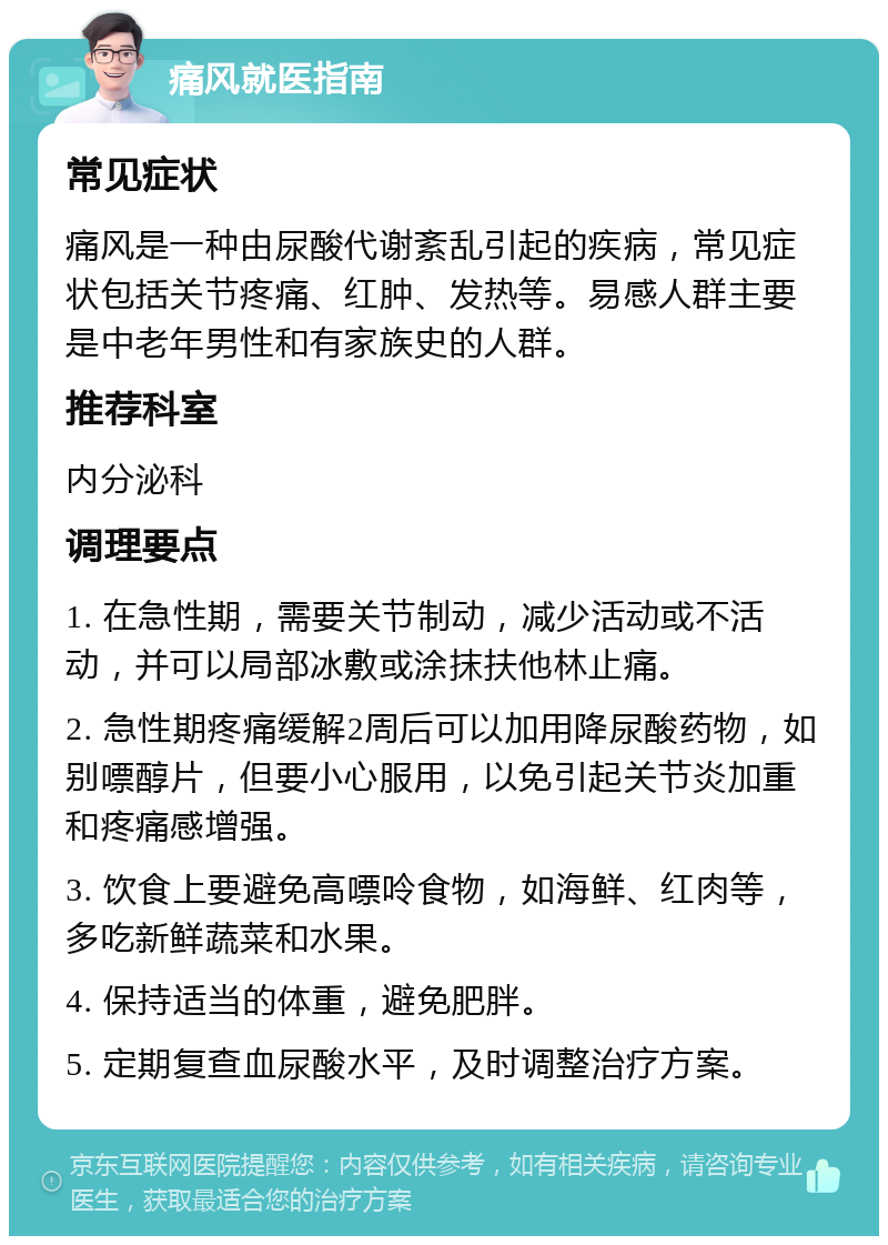 痛风就医指南 常见症状 痛风是一种由尿酸代谢紊乱引起的疾病，常见症状包括关节疼痛、红肿、发热等。易感人群主要是中老年男性和有家族史的人群。 推荐科室 内分泌科 调理要点 1. 在急性期，需要关节制动，减少活动或不活动，并可以局部冰敷或涂抹扶他林止痛。 2. 急性期疼痛缓解2周后可以加用降尿酸药物，如别嘌醇片，但要小心服用，以免引起关节炎加重和疼痛感增强。 3. 饮食上要避免高嘌呤食物，如海鲜、红肉等，多吃新鲜蔬菜和水果。 4. 保持适当的体重，避免肥胖。 5. 定期复查血尿酸水平，及时调整治疗方案。