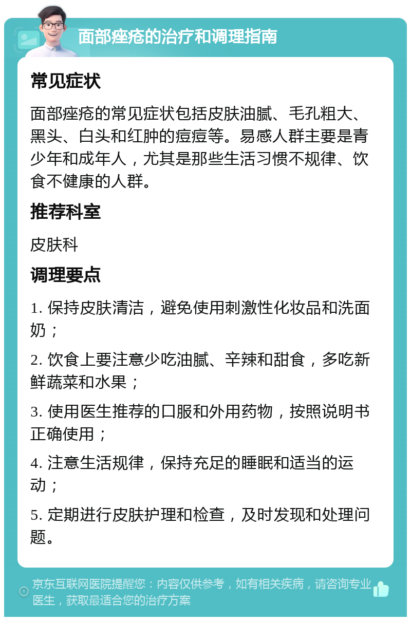 面部痤疮的治疗和调理指南 常见症状 面部痤疮的常见症状包括皮肤油腻、毛孔粗大、黑头、白头和红肿的痘痘等。易感人群主要是青少年和成年人，尤其是那些生活习惯不规律、饮食不健康的人群。 推荐科室 皮肤科 调理要点 1. 保持皮肤清洁，避免使用刺激性化妆品和洗面奶； 2. 饮食上要注意少吃油腻、辛辣和甜食，多吃新鲜蔬菜和水果； 3. 使用医生推荐的口服和外用药物，按照说明书正确使用； 4. 注意生活规律，保持充足的睡眠和适当的运动； 5. 定期进行皮肤护理和检查，及时发现和处理问题。