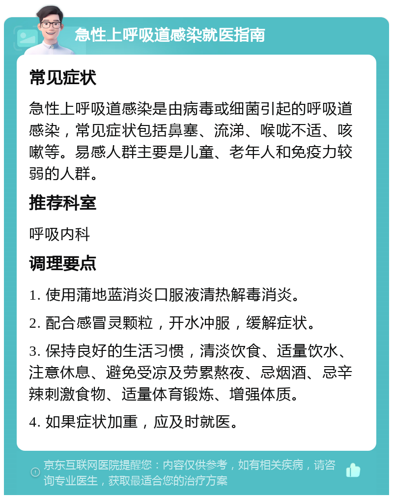 急性上呼吸道感染就医指南 常见症状 急性上呼吸道感染是由病毒或细菌引起的呼吸道感染，常见症状包括鼻塞、流涕、喉咙不适、咳嗽等。易感人群主要是儿童、老年人和免疫力较弱的人群。 推荐科室 呼吸内科 调理要点 1. 使用蒲地蓝消炎口服液清热解毒消炎。 2. 配合感冒灵颗粒，开水冲服，缓解症状。 3. 保持良好的生活习惯，清淡饮食、适量饮水、注意休息、避免受凉及劳累熬夜、忌烟酒、忌辛辣刺激食物、适量体育锻炼、增强体质。 4. 如果症状加重，应及时就医。