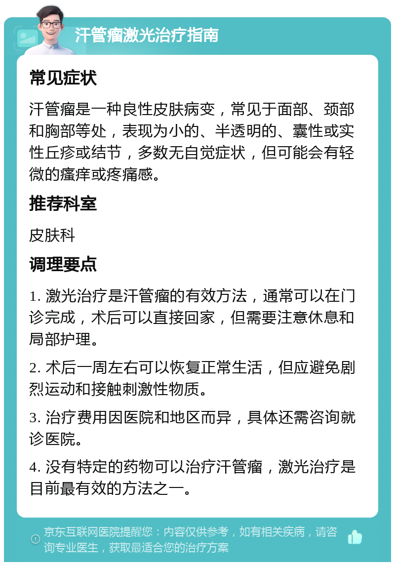 汗管瘤激光治疗指南 常见症状 汗管瘤是一种良性皮肤病变，常见于面部、颈部和胸部等处，表现为小的、半透明的、囊性或实性丘疹或结节，多数无自觉症状，但可能会有轻微的瘙痒或疼痛感。 推荐科室 皮肤科 调理要点 1. 激光治疗是汗管瘤的有效方法，通常可以在门诊完成，术后可以直接回家，但需要注意休息和局部护理。 2. 术后一周左右可以恢复正常生活，但应避免剧烈运动和接触刺激性物质。 3. 治疗费用因医院和地区而异，具体还需咨询就诊医院。 4. 没有特定的药物可以治疗汗管瘤，激光治疗是目前最有效的方法之一。