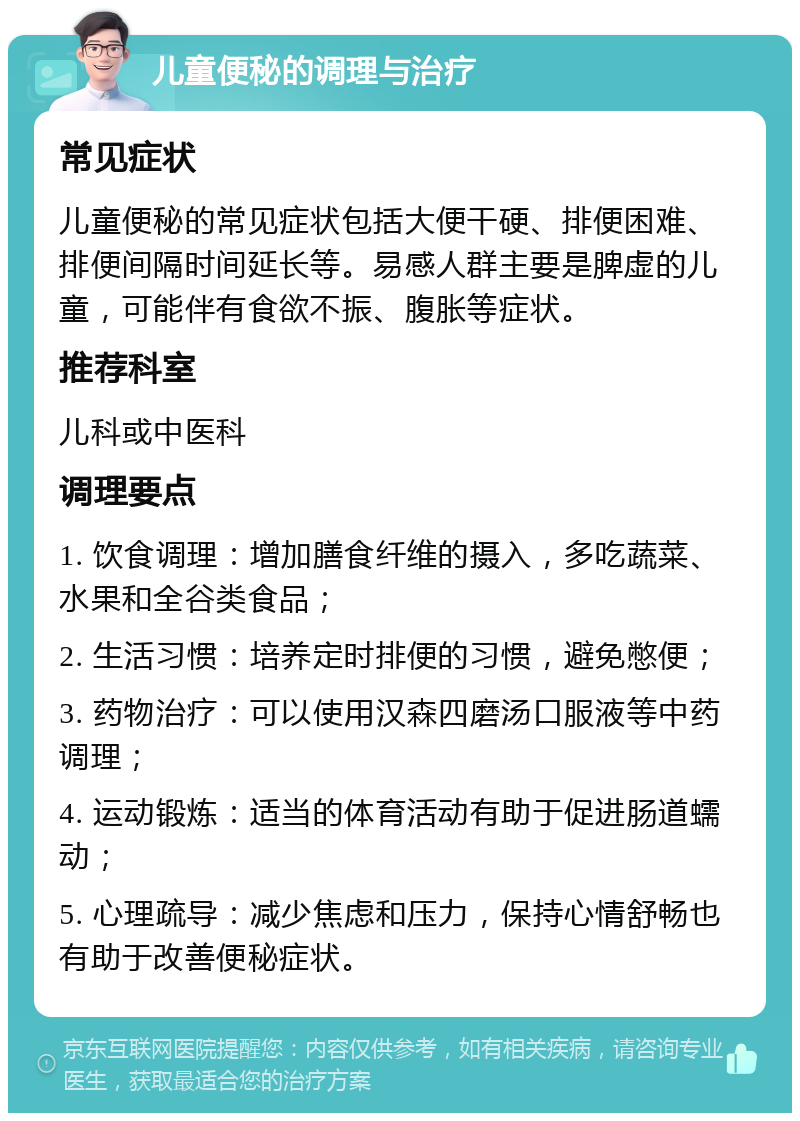 儿童便秘的调理与治疗 常见症状 儿童便秘的常见症状包括大便干硬、排便困难、排便间隔时间延长等。易感人群主要是脾虚的儿童，可能伴有食欲不振、腹胀等症状。 推荐科室 儿科或中医科 调理要点 1. 饮食调理：增加膳食纤维的摄入，多吃蔬菜、水果和全谷类食品； 2. 生活习惯：培养定时排便的习惯，避免憋便； 3. 药物治疗：可以使用汉森四磨汤口服液等中药调理； 4. 运动锻炼：适当的体育活动有助于促进肠道蠕动； 5. 心理疏导：减少焦虑和压力，保持心情舒畅也有助于改善便秘症状。