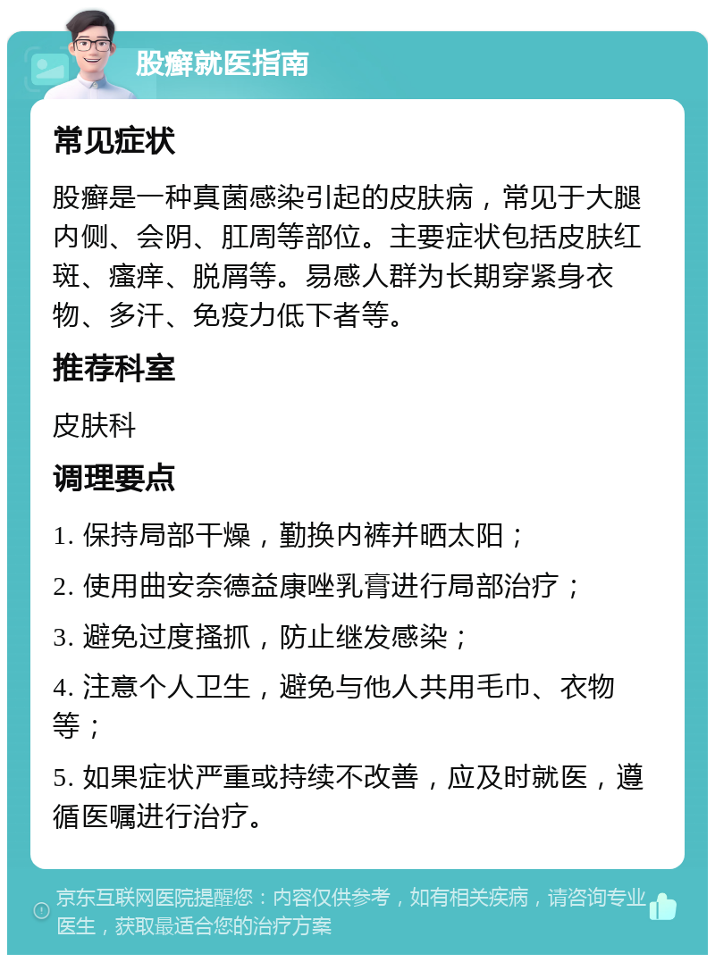 股癣就医指南 常见症状 股癣是一种真菌感染引起的皮肤病，常见于大腿内侧、会阴、肛周等部位。主要症状包括皮肤红斑、瘙痒、脱屑等。易感人群为长期穿紧身衣物、多汗、免疫力低下者等。 推荐科室 皮肤科 调理要点 1. 保持局部干燥，勤换内裤并晒太阳； 2. 使用曲安奈德益康唑乳膏进行局部治疗； 3. 避免过度搔抓，防止继发感染； 4. 注意个人卫生，避免与他人共用毛巾、衣物等； 5. 如果症状严重或持续不改善，应及时就医，遵循医嘱进行治疗。