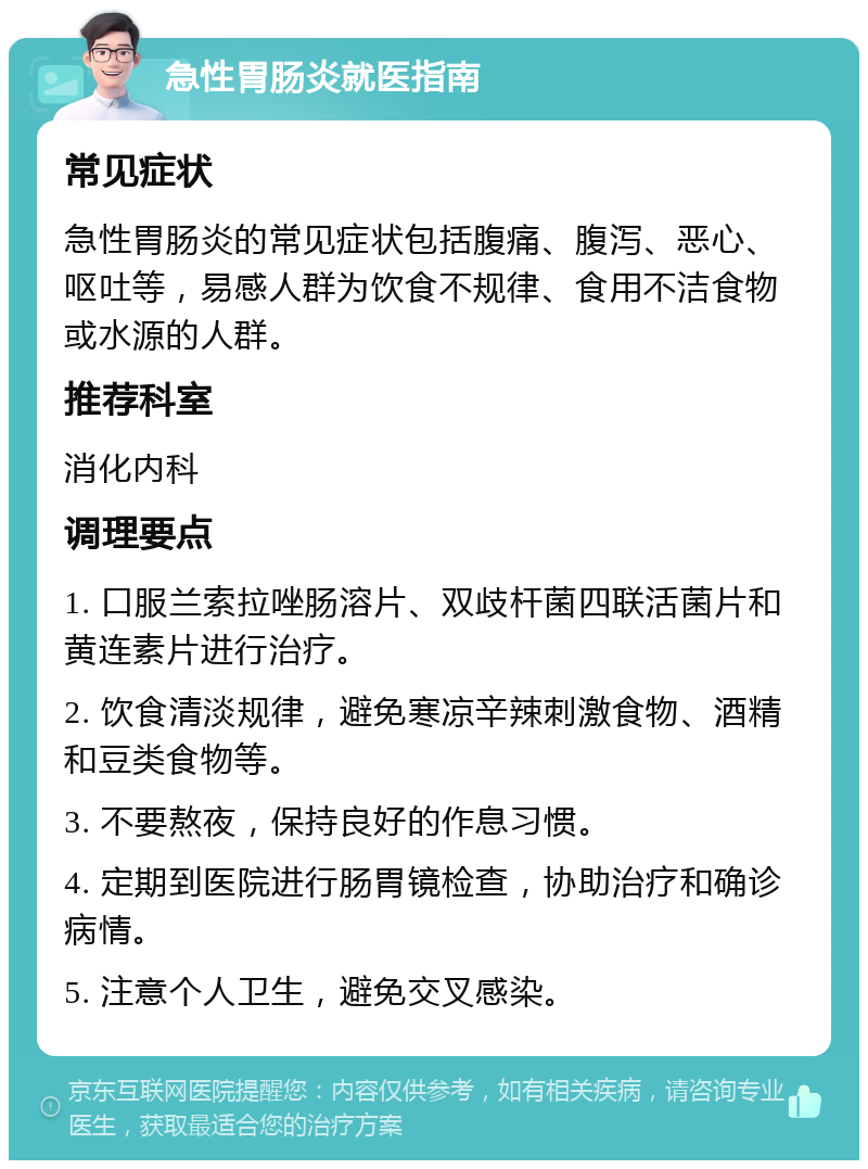 急性胃肠炎就医指南 常见症状 急性胃肠炎的常见症状包括腹痛、腹泻、恶心、呕吐等，易感人群为饮食不规律、食用不洁食物或水源的人群。 推荐科室 消化内科 调理要点 1. 口服兰索拉唑肠溶片、双歧杆菌四联活菌片和黄连素片进行治疗。 2. 饮食清淡规律，避免寒凉辛辣刺激食物、酒精和豆类食物等。 3. 不要熬夜，保持良好的作息习惯。 4. 定期到医院进行肠胃镜检查，协助治疗和确诊病情。 5. 注意个人卫生，避免交叉感染。