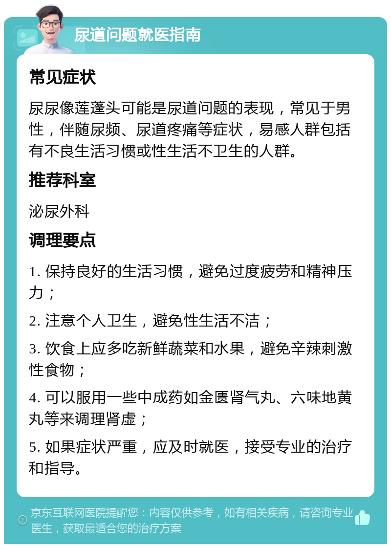 尿道问题就医指南 常见症状 尿尿像莲蓬头可能是尿道问题的表现，常见于男性，伴随尿频、尿道疼痛等症状，易感人群包括有不良生活习惯或性生活不卫生的人群。 推荐科室 泌尿外科 调理要点 1. 保持良好的生活习惯，避免过度疲劳和精神压力； 2. 注意个人卫生，避免性生活不洁； 3. 饮食上应多吃新鲜蔬菜和水果，避免辛辣刺激性食物； 4. 可以服用一些中成药如金匮肾气丸、六味地黄丸等来调理肾虚； 5. 如果症状严重，应及时就医，接受专业的治疗和指导。