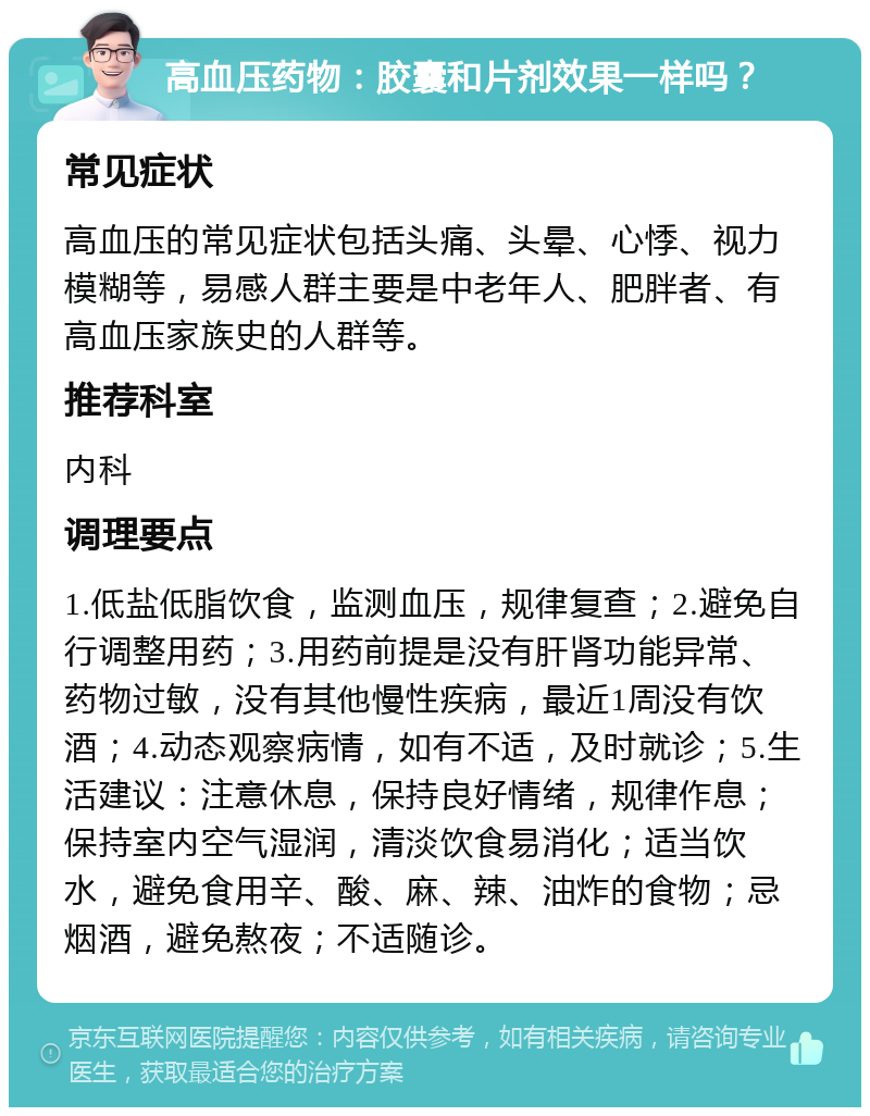 高血压药物：胶囊和片剂效果一样吗？ 常见症状 高血压的常见症状包括头痛、头晕、心悸、视力模糊等，易感人群主要是中老年人、肥胖者、有高血压家族史的人群等。 推荐科室 内科 调理要点 1.低盐低脂饮食，监测血压，规律复查；2.避免自行调整用药；3.用药前提是没有肝肾功能异常、药物过敏，没有其他慢性疾病，最近1周没有饮酒；4.动态观察病情，如有不适，及时就诊；5.生活建议：注意休息，保持良好情绪，规律作息；保持室内空气湿润，清淡饮食易消化；适当饮水，避免食用辛、酸、麻、辣、油炸的食物；忌烟酒，避免熬夜；不适随诊。