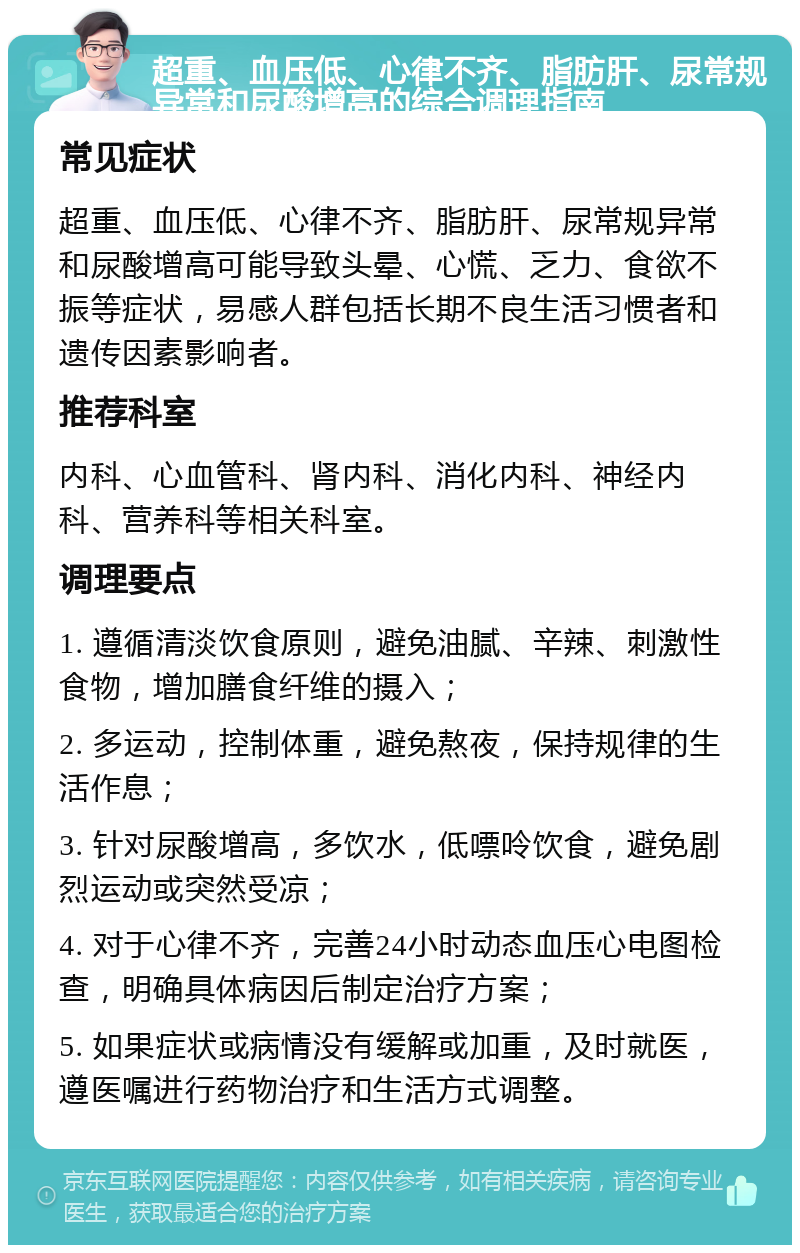 超重、血压低、心律不齐、脂肪肝、尿常规异常和尿酸增高的综合调理指南 常见症状 超重、血压低、心律不齐、脂肪肝、尿常规异常和尿酸增高可能导致头晕、心慌、乏力、食欲不振等症状，易感人群包括长期不良生活习惯者和遗传因素影响者。 推荐科室 内科、心血管科、肾内科、消化内科、神经内科、营养科等相关科室。 调理要点 1. 遵循清淡饮食原则，避免油腻、辛辣、刺激性食物，增加膳食纤维的摄入； 2. 多运动，控制体重，避免熬夜，保持规律的生活作息； 3. 针对尿酸增高，多饮水，低嘌呤饮食，避免剧烈运动或突然受凉； 4. 对于心律不齐，完善24小时动态血压心电图检查，明确具体病因后制定治疗方案； 5. 如果症状或病情没有缓解或加重，及时就医，遵医嘱进行药物治疗和生活方式调整。