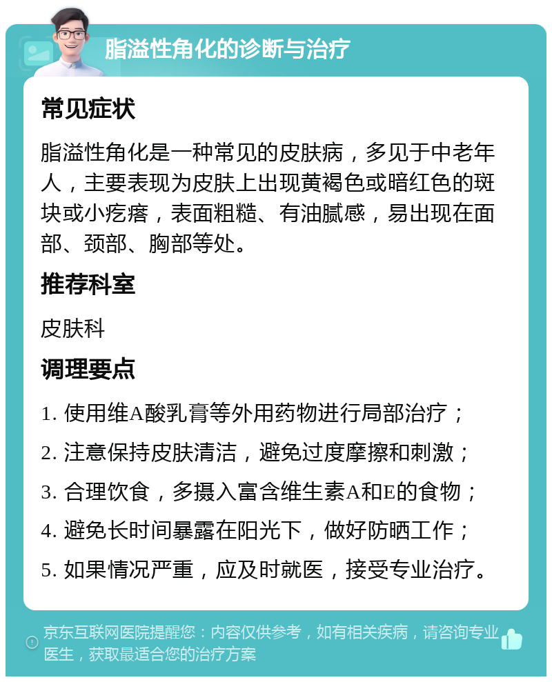 脂溢性角化的诊断与治疗 常见症状 脂溢性角化是一种常见的皮肤病，多见于中老年人，主要表现为皮肤上出现黄褐色或暗红色的斑块或小疙瘩，表面粗糙、有油腻感，易出现在面部、颈部、胸部等处。 推荐科室 皮肤科 调理要点 1. 使用维A酸乳膏等外用药物进行局部治疗； 2. 注意保持皮肤清洁，避免过度摩擦和刺激； 3. 合理饮食，多摄入富含维生素A和E的食物； 4. 避免长时间暴露在阳光下，做好防晒工作； 5. 如果情况严重，应及时就医，接受专业治疗。