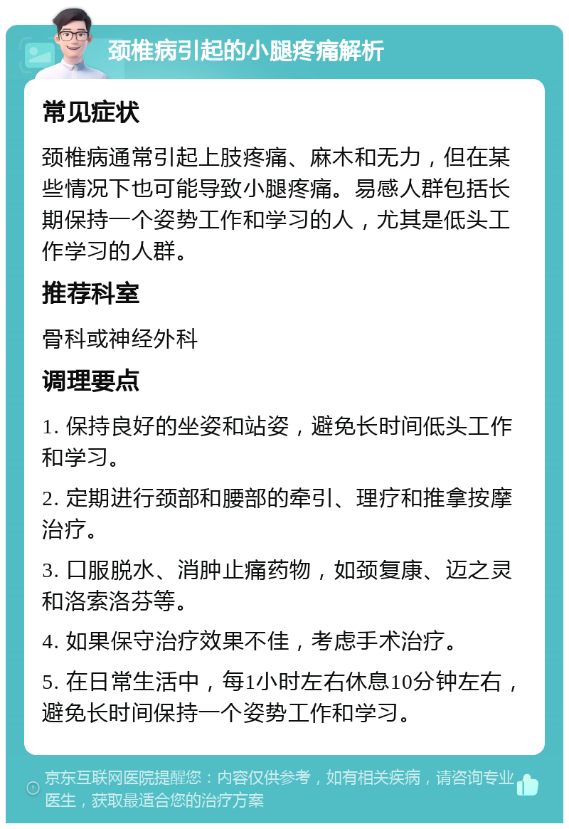 颈椎病引起的小腿疼痛解析 常见症状 颈椎病通常引起上肢疼痛、麻木和无力，但在某些情况下也可能导致小腿疼痛。易感人群包括长期保持一个姿势工作和学习的人，尤其是低头工作学习的人群。 推荐科室 骨科或神经外科 调理要点 1. 保持良好的坐姿和站姿，避免长时间低头工作和学习。 2. 定期进行颈部和腰部的牵引、理疗和推拿按摩治疗。 3. 口服脱水、消肿止痛药物，如颈复康、迈之灵和洛索洛芬等。 4. 如果保守治疗效果不佳，考虑手术治疗。 5. 在日常生活中，每1小时左右休息10分钟左右，避免长时间保持一个姿势工作和学习。