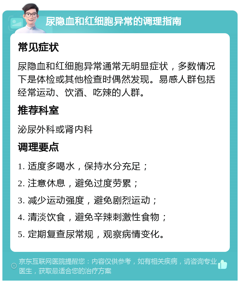 尿隐血和红细胞异常的调理指南 常见症状 尿隐血和红细胞异常通常无明显症状，多数情况下是体检或其他检查时偶然发现。易感人群包括经常运动、饮酒、吃辣的人群。 推荐科室 泌尿外科或肾内科 调理要点 1. 适度多喝水，保持水分充足； 2. 注意休息，避免过度劳累； 3. 减少运动强度，避免剧烈运动； 4. 清淡饮食，避免辛辣刺激性食物； 5. 定期复查尿常规，观察病情变化。