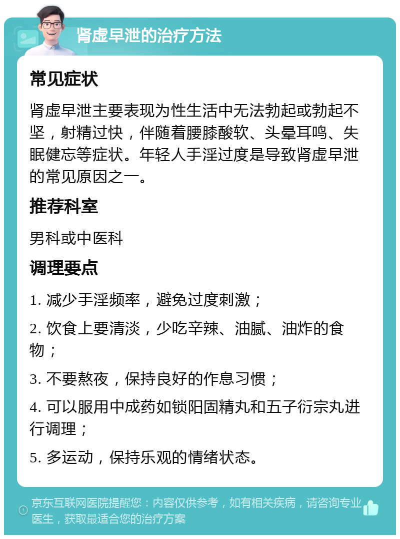 肾虚早泄的治疗方法 常见症状 肾虚早泄主要表现为性生活中无法勃起或勃起不坚，射精过快，伴随着腰膝酸软、头晕耳鸣、失眠健忘等症状。年轻人手淫过度是导致肾虚早泄的常见原因之一。 推荐科室 男科或中医科 调理要点 1. 减少手淫频率，避免过度刺激； 2. 饮食上要清淡，少吃辛辣、油腻、油炸的食物； 3. 不要熬夜，保持良好的作息习惯； 4. 可以服用中成药如锁阳固精丸和五子衍宗丸进行调理； 5. 多运动，保持乐观的情绪状态。