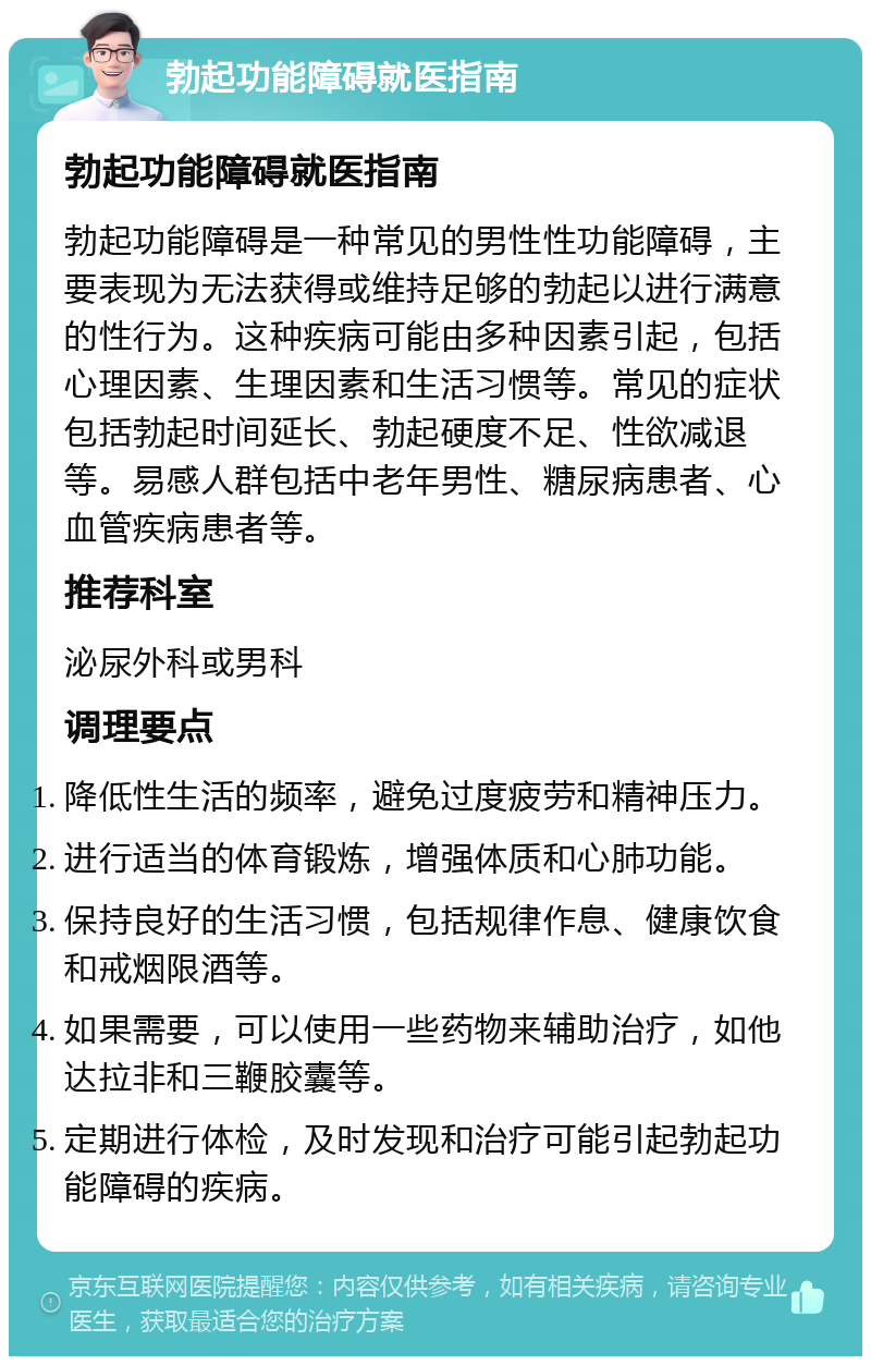 勃起功能障碍就医指南 勃起功能障碍就医指南 勃起功能障碍是一种常见的男性性功能障碍，主要表现为无法获得或维持足够的勃起以进行满意的性行为。这种疾病可能由多种因素引起，包括心理因素、生理因素和生活习惯等。常见的症状包括勃起时间延长、勃起硬度不足、性欲减退等。易感人群包括中老年男性、糖尿病患者、心血管疾病患者等。 推荐科室 泌尿外科或男科 调理要点 降低性生活的频率，避免过度疲劳和精神压力。 进行适当的体育锻炼，增强体质和心肺功能。 保持良好的生活习惯，包括规律作息、健康饮食和戒烟限酒等。 如果需要，可以使用一些药物来辅助治疗，如他达拉非和三鞭胶囊等。 定期进行体检，及时发现和治疗可能引起勃起功能障碍的疾病。