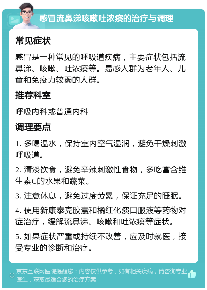 感冒流鼻涕咳嗽吐浓痰的治疗与调理 常见症状 感冒是一种常见的呼吸道疾病，主要症状包括流鼻涕、咳嗽、吐浓痰等。易感人群为老年人、儿童和免疫力较弱的人群。 推荐科室 呼吸内科或普通内科 调理要点 1. 多喝温水，保持室内空气湿润，避免干燥刺激呼吸道。 2. 清淡饮食，避免辛辣刺激性食物，多吃富含维生素C的水果和蔬菜。 3. 注意休息，避免过度劳累，保证充足的睡眠。 4. 使用新康泰克胶囊和橘红化痰口服液等药物对症治疗，缓解流鼻涕、咳嗽和吐浓痰等症状。 5. 如果症状严重或持续不改善，应及时就医，接受专业的诊断和治疗。