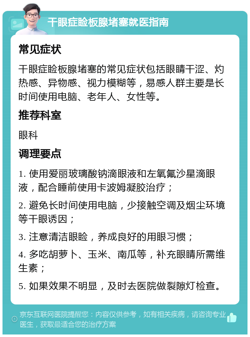 干眼症睑板腺堵塞就医指南 常见症状 干眼症睑板腺堵塞的常见症状包括眼睛干涩、灼热感、异物感、视力模糊等，易感人群主要是长时间使用电脑、老年人、女性等。 推荐科室 眼科 调理要点 1. 使用爱丽玻璃酸钠滴眼液和左氧氟沙星滴眼液，配合睡前使用卡波姆凝胶治疗； 2. 避免长时间使用电脑，少接触空调及烟尘环境等干眼诱因； 3. 注意清洁眼睑，养成良好的用眼习惯； 4. 多吃胡萝卜、玉米、南瓜等，补充眼睛所需维生素； 5. 如果效果不明显，及时去医院做裂隙灯检查。