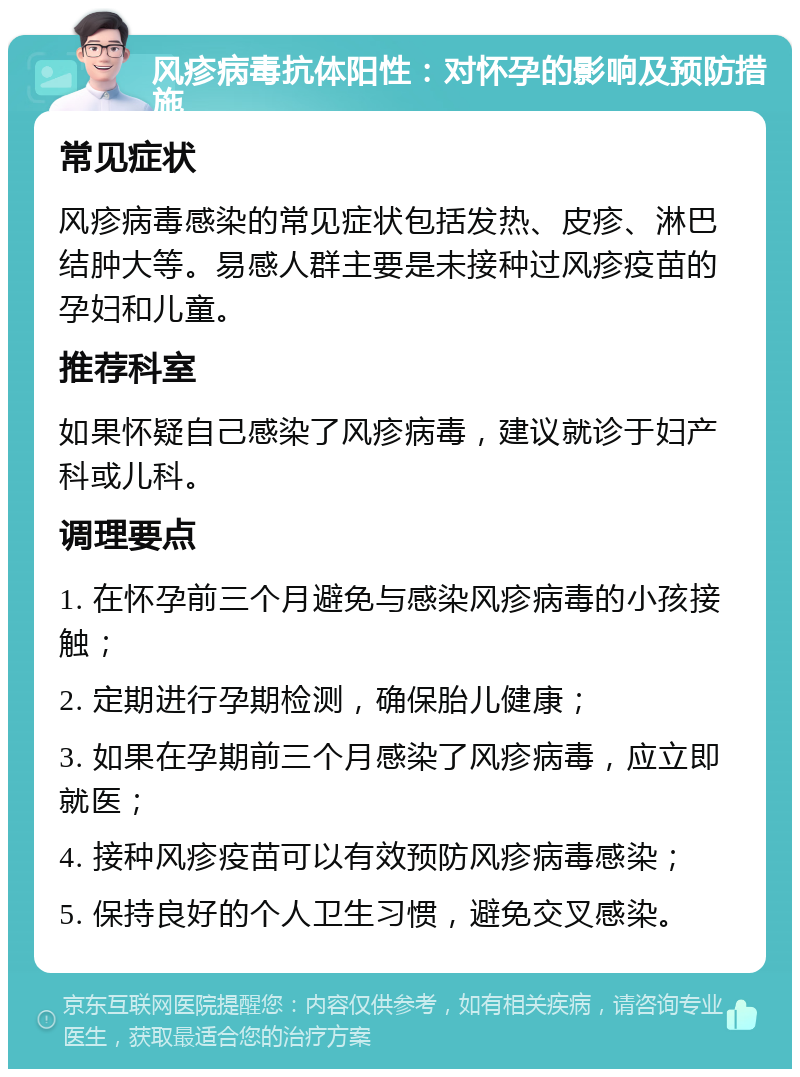 风疹病毒抗体阳性：对怀孕的影响及预防措施 常见症状 风疹病毒感染的常见症状包括发热、皮疹、淋巴结肿大等。易感人群主要是未接种过风疹疫苗的孕妇和儿童。 推荐科室 如果怀疑自己感染了风疹病毒，建议就诊于妇产科或儿科。 调理要点 1. 在怀孕前三个月避免与感染风疹病毒的小孩接触； 2. 定期进行孕期检测，确保胎儿健康； 3. 如果在孕期前三个月感染了风疹病毒，应立即就医； 4. 接种风疹疫苗可以有效预防风疹病毒感染； 5. 保持良好的个人卫生习惯，避免交叉感染。