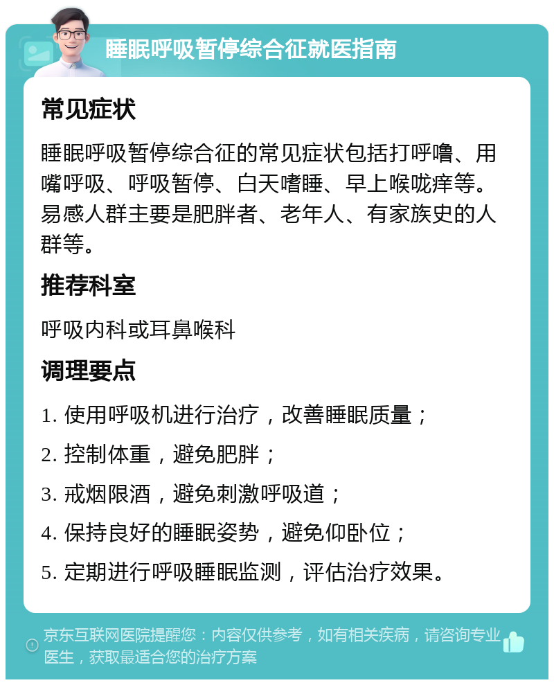 睡眠呼吸暂停综合征就医指南 常见症状 睡眠呼吸暂停综合征的常见症状包括打呼噜、用嘴呼吸、呼吸暂停、白天嗜睡、早上喉咙痒等。易感人群主要是肥胖者、老年人、有家族史的人群等。 推荐科室 呼吸内科或耳鼻喉科 调理要点 1. 使用呼吸机进行治疗，改善睡眠质量； 2. 控制体重，避免肥胖； 3. 戒烟限酒，避免刺激呼吸道； 4. 保持良好的睡眠姿势，避免仰卧位； 5. 定期进行呼吸睡眠监测，评估治疗效果。