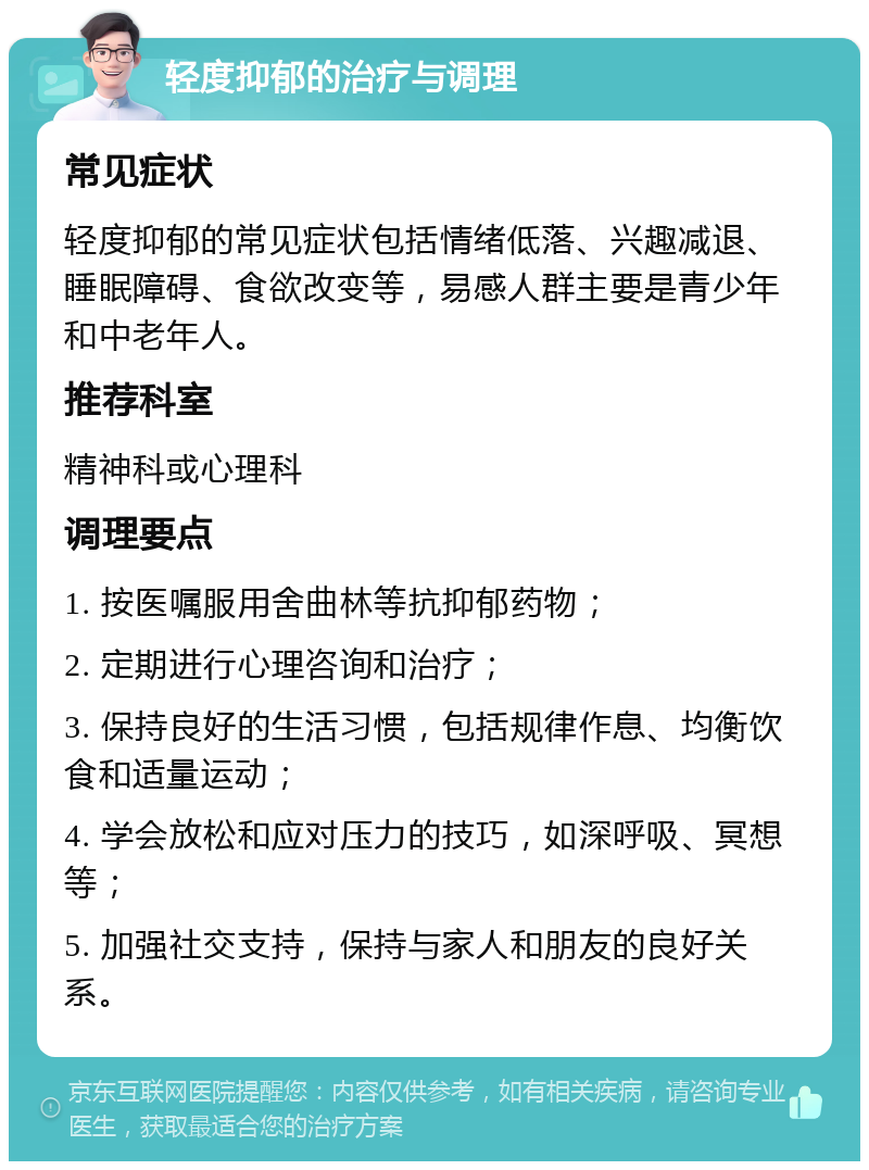 轻度抑郁的治疗与调理 常见症状 轻度抑郁的常见症状包括情绪低落、兴趣减退、睡眠障碍、食欲改变等，易感人群主要是青少年和中老年人。 推荐科室 精神科或心理科 调理要点 1. 按医嘱服用舍曲林等抗抑郁药物； 2. 定期进行心理咨询和治疗； 3. 保持良好的生活习惯，包括规律作息、均衡饮食和适量运动； 4. 学会放松和应对压力的技巧，如深呼吸、冥想等； 5. 加强社交支持，保持与家人和朋友的良好关系。