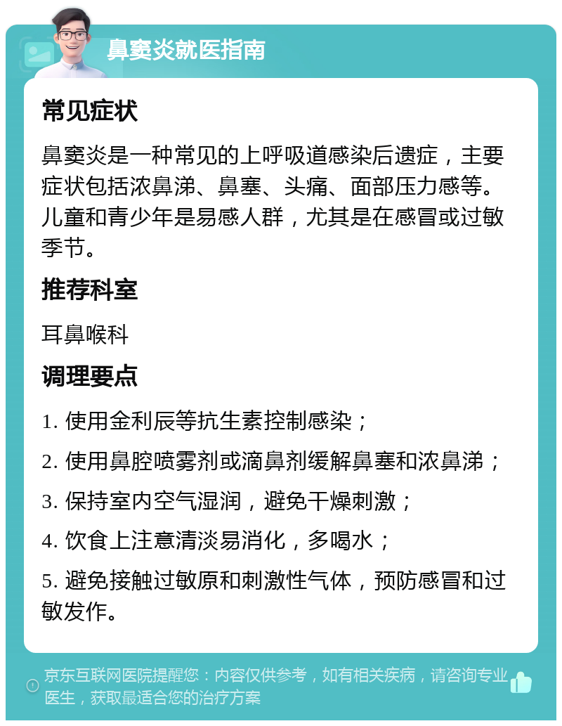 鼻窦炎就医指南 常见症状 鼻窦炎是一种常见的上呼吸道感染后遗症，主要症状包括浓鼻涕、鼻塞、头痛、面部压力感等。儿童和青少年是易感人群，尤其是在感冒或过敏季节。 推荐科室 耳鼻喉科 调理要点 1. 使用金利辰等抗生素控制感染； 2. 使用鼻腔喷雾剂或滴鼻剂缓解鼻塞和浓鼻涕； 3. 保持室内空气湿润，避免干燥刺激； 4. 饮食上注意清淡易消化，多喝水； 5. 避免接触过敏原和刺激性气体，预防感冒和过敏发作。