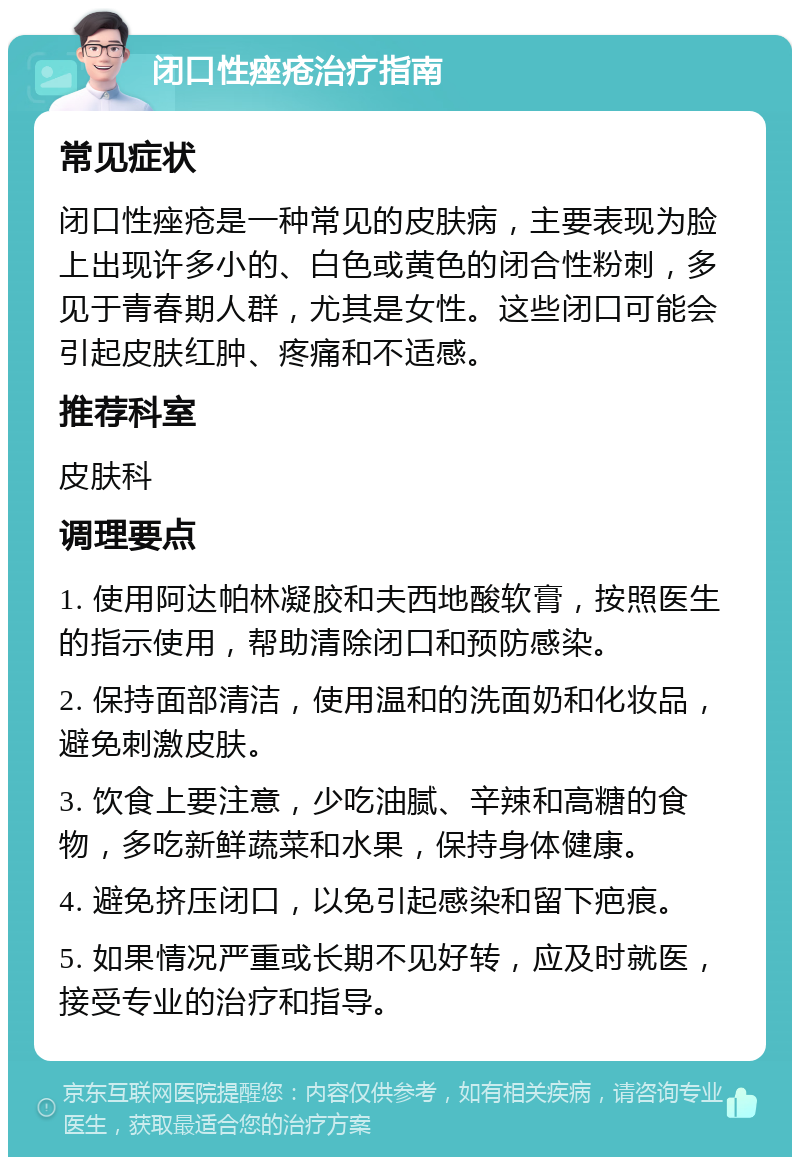 闭口性痤疮治疗指南 常见症状 闭口性痤疮是一种常见的皮肤病，主要表现为脸上出现许多小的、白色或黄色的闭合性粉刺，多见于青春期人群，尤其是女性。这些闭口可能会引起皮肤红肿、疼痛和不适感。 推荐科室 皮肤科 调理要点 1. 使用阿达帕林凝胶和夫西地酸软膏，按照医生的指示使用，帮助清除闭口和预防感染。 2. 保持面部清洁，使用温和的洗面奶和化妆品，避免刺激皮肤。 3. 饮食上要注意，少吃油腻、辛辣和高糖的食物，多吃新鲜蔬菜和水果，保持身体健康。 4. 避免挤压闭口，以免引起感染和留下疤痕。 5. 如果情况严重或长期不见好转，应及时就医，接受专业的治疗和指导。