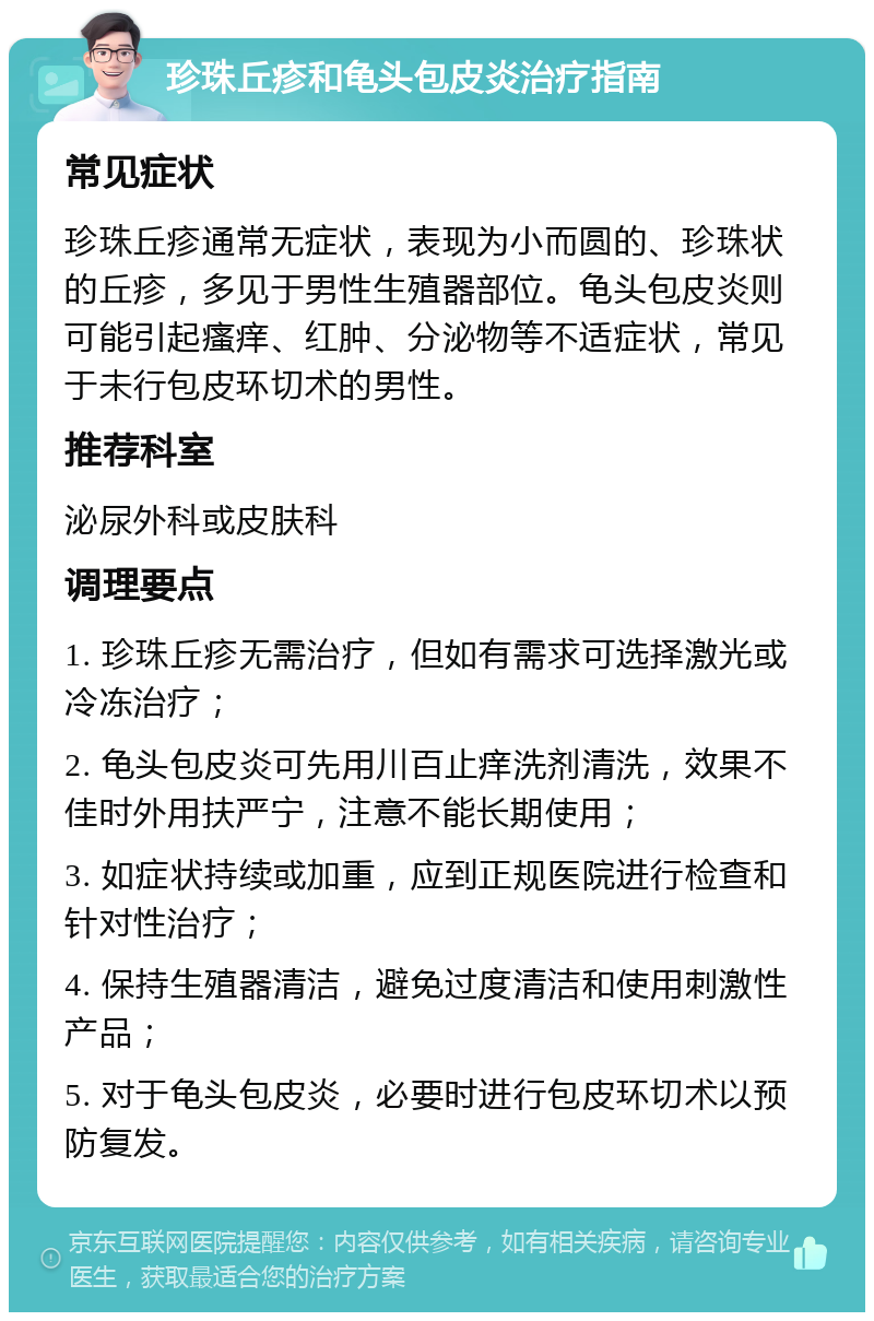 珍珠丘疹和龟头包皮炎治疗指南 常见症状 珍珠丘疹通常无症状，表现为小而圆的、珍珠状的丘疹，多见于男性生殖器部位。龟头包皮炎则可能引起瘙痒、红肿、分泌物等不适症状，常见于未行包皮环切术的男性。 推荐科室 泌尿外科或皮肤科 调理要点 1. 珍珠丘疹无需治疗，但如有需求可选择激光或冷冻治疗； 2. 龟头包皮炎可先用川百止痒洗剂清洗，效果不佳时外用扶严宁，注意不能长期使用； 3. 如症状持续或加重，应到正规医院进行检查和针对性治疗； 4. 保持生殖器清洁，避免过度清洁和使用刺激性产品； 5. 对于龟头包皮炎，必要时进行包皮环切术以预防复发。