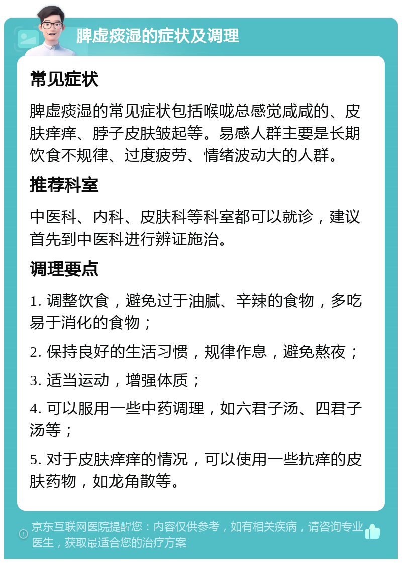 脾虚痰湿的症状及调理 常见症状 脾虚痰湿的常见症状包括喉咙总感觉咸咸的、皮肤痒痒、脖子皮肤皱起等。易感人群主要是长期饮食不规律、过度疲劳、情绪波动大的人群。 推荐科室 中医科、内科、皮肤科等科室都可以就诊，建议首先到中医科进行辨证施治。 调理要点 1. 调整饮食，避免过于油腻、辛辣的食物，多吃易于消化的食物； 2. 保持良好的生活习惯，规律作息，避免熬夜； 3. 适当运动，增强体质； 4. 可以服用一些中药调理，如六君子汤、四君子汤等； 5. 对于皮肤痒痒的情况，可以使用一些抗痒的皮肤药物，如龙角散等。