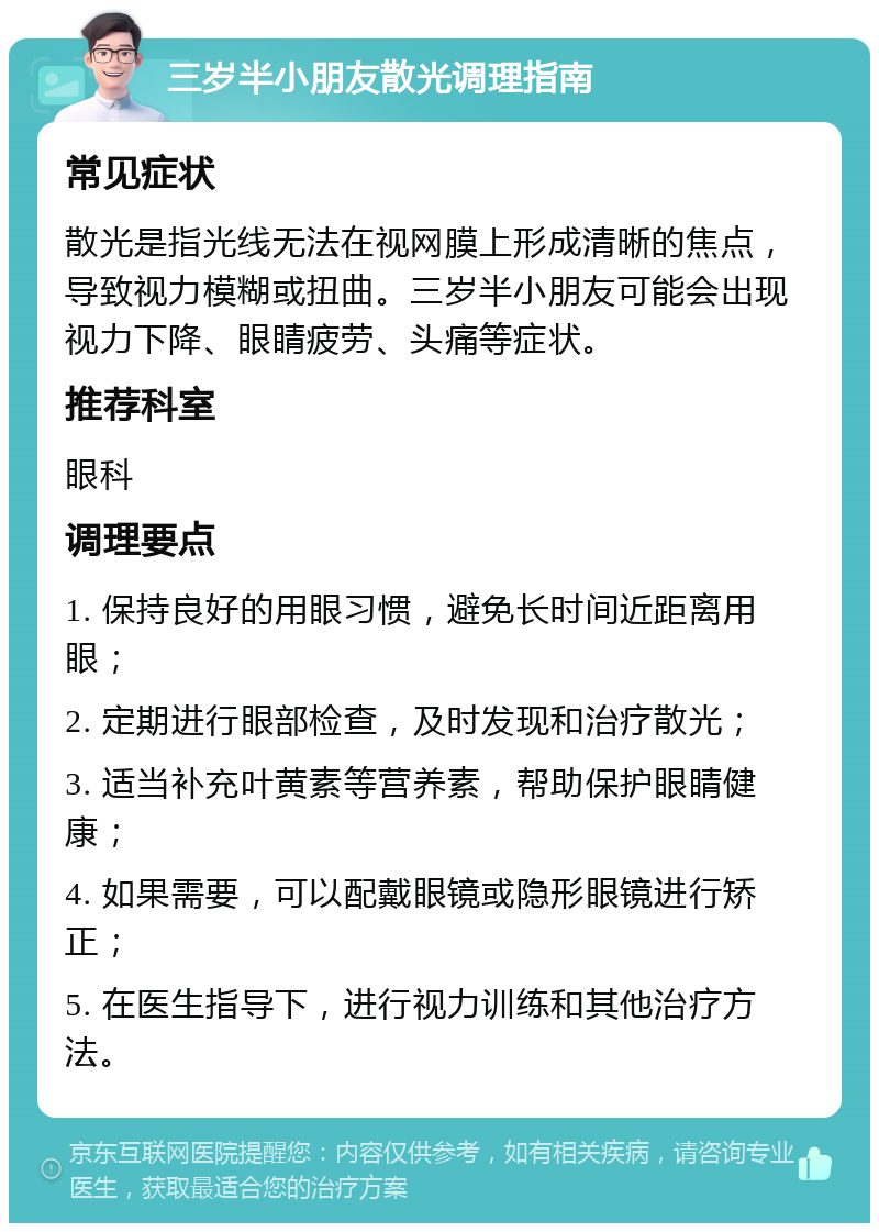 三岁半小朋友散光调理指南 常见症状 散光是指光线无法在视网膜上形成清晰的焦点，导致视力模糊或扭曲。三岁半小朋友可能会出现视力下降、眼睛疲劳、头痛等症状。 推荐科室 眼科 调理要点 1. 保持良好的用眼习惯，避免长时间近距离用眼； 2. 定期进行眼部检查，及时发现和治疗散光； 3. 适当补充叶黄素等营养素，帮助保护眼睛健康； 4. 如果需要，可以配戴眼镜或隐形眼镜进行矫正； 5. 在医生指导下，进行视力训练和其他治疗方法。