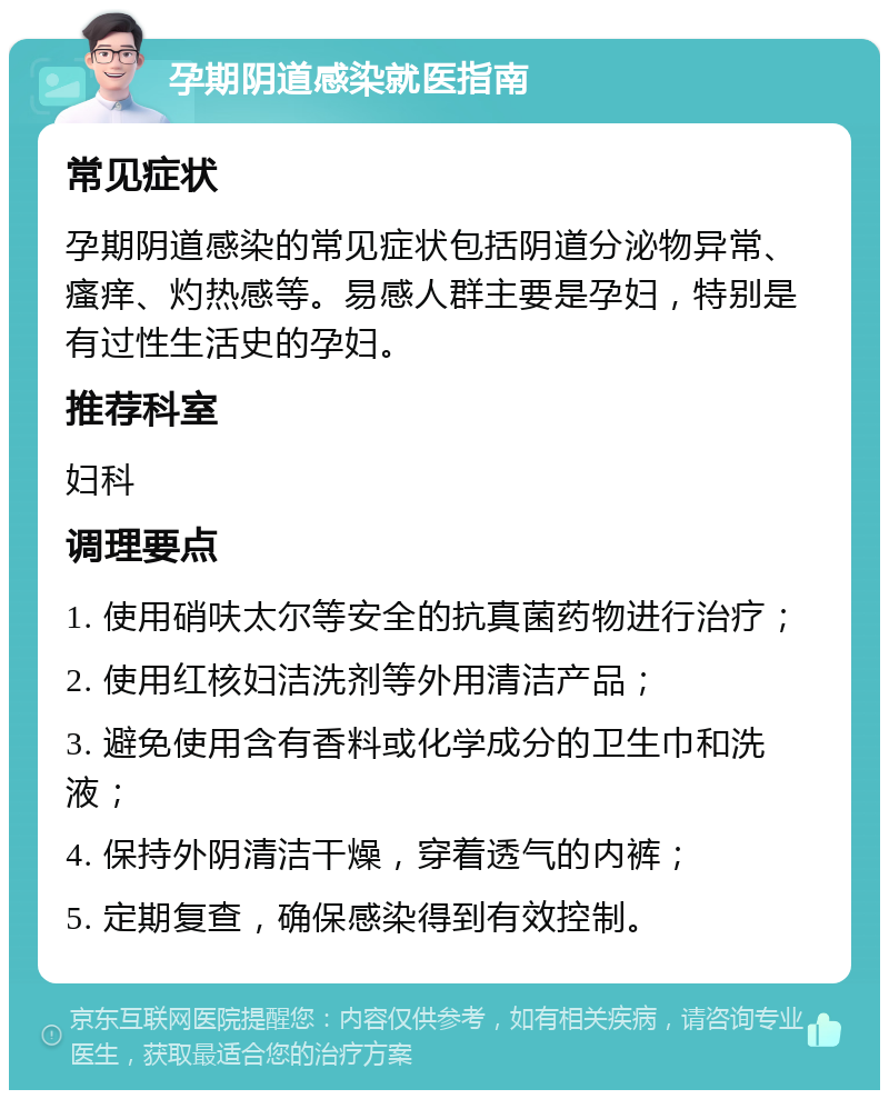 孕期阴道感染就医指南 常见症状 孕期阴道感染的常见症状包括阴道分泌物异常、瘙痒、灼热感等。易感人群主要是孕妇，特别是有过性生活史的孕妇。 推荐科室 妇科 调理要点 1. 使用硝呋太尔等安全的抗真菌药物进行治疗； 2. 使用红核妇洁洗剂等外用清洁产品； 3. 避免使用含有香料或化学成分的卫生巾和洗液； 4. 保持外阴清洁干燥，穿着透气的内裤； 5. 定期复查，确保感染得到有效控制。