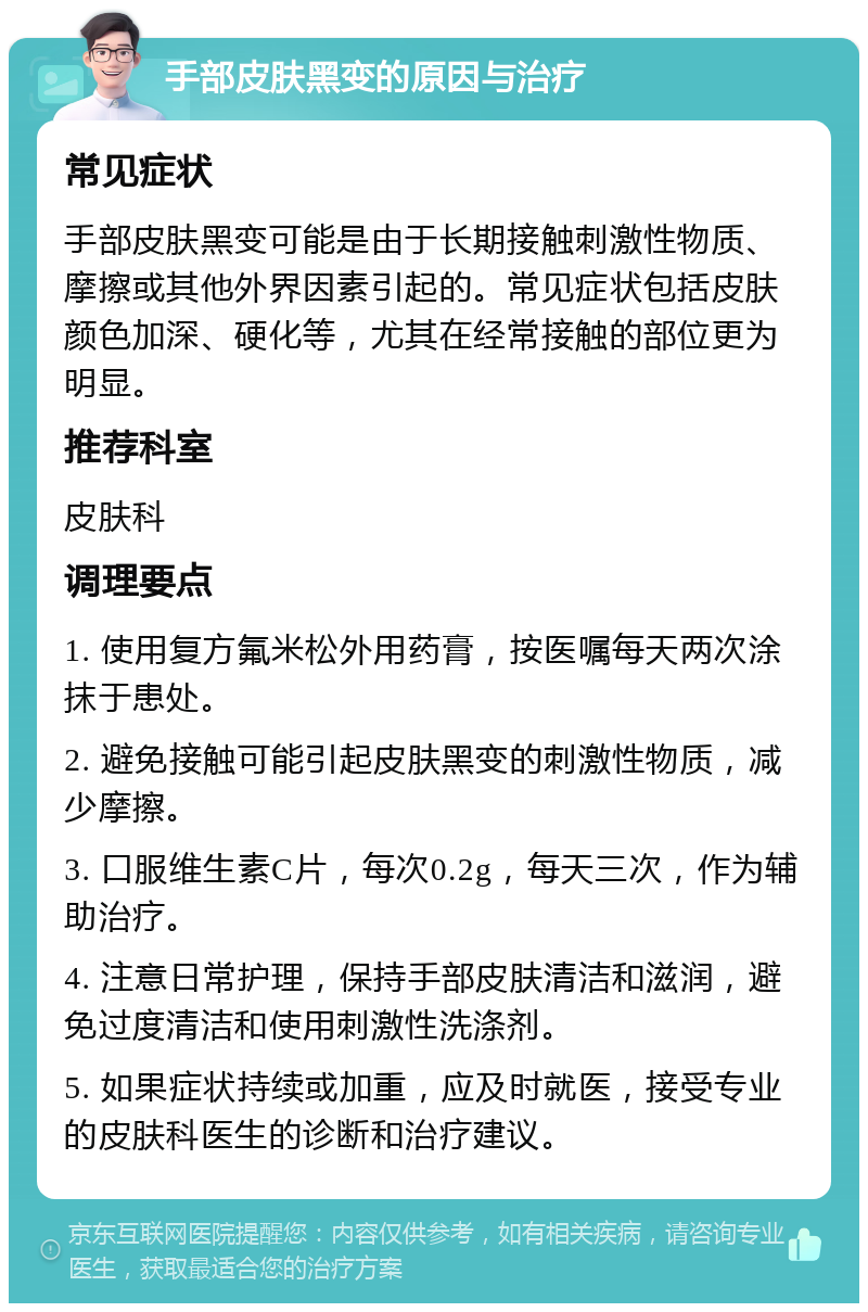 手部皮肤黑变的原因与治疗 常见症状 手部皮肤黑变可能是由于长期接触刺激性物质、摩擦或其他外界因素引起的。常见症状包括皮肤颜色加深、硬化等，尤其在经常接触的部位更为明显。 推荐科室 皮肤科 调理要点 1. 使用复方氟米松外用药膏，按医嘱每天两次涂抹于患处。 2. 避免接触可能引起皮肤黑变的刺激性物质，减少摩擦。 3. 口服维生素C片，每次0.2g，每天三次，作为辅助治疗。 4. 注意日常护理，保持手部皮肤清洁和滋润，避免过度清洁和使用刺激性洗涤剂。 5. 如果症状持续或加重，应及时就医，接受专业的皮肤科医生的诊断和治疗建议。