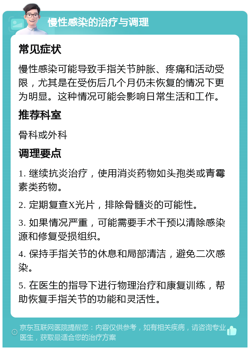 慢性感染的治疗与调理 常见症状 慢性感染可能导致手指关节肿胀、疼痛和活动受限，尤其是在受伤后几个月仍未恢复的情况下更为明显。这种情况可能会影响日常生活和工作。 推荐科室 骨科或外科 调理要点 1. 继续抗炎治疗，使用消炎药物如头孢类或青霉素类药物。 2. 定期复查X光片，排除骨髓炎的可能性。 3. 如果情况严重，可能需要手术干预以清除感染源和修复受损组织。 4. 保持手指关节的休息和局部清洁，避免二次感染。 5. 在医生的指导下进行物理治疗和康复训练，帮助恢复手指关节的功能和灵活性。