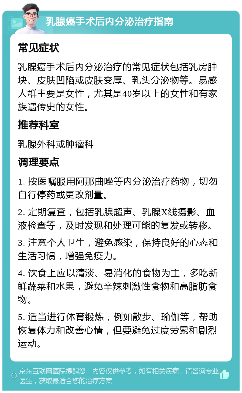 乳腺癌手术后内分泌治疗指南 常见症状 乳腺癌手术后内分泌治疗的常见症状包括乳房肿块、皮肤凹陷或皮肤变厚、乳头分泌物等。易感人群主要是女性，尤其是40岁以上的女性和有家族遗传史的女性。 推荐科室 乳腺外科或肿瘤科 调理要点 1. 按医嘱服用阿那曲唑等内分泌治疗药物，切勿自行停药或更改剂量。 2. 定期复查，包括乳腺超声、乳腺X线摄影、血液检查等，及时发现和处理可能的复发或转移。 3. 注意个人卫生，避免感染，保持良好的心态和生活习惯，增强免疫力。 4. 饮食上应以清淡、易消化的食物为主，多吃新鲜蔬菜和水果，避免辛辣刺激性食物和高脂肪食物。 5. 适当进行体育锻炼，例如散步、瑜伽等，帮助恢复体力和改善心情，但要避免过度劳累和剧烈运动。