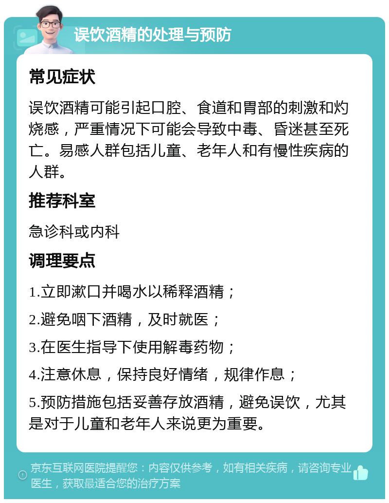 误饮酒精的处理与预防 常见症状 误饮酒精可能引起口腔、食道和胃部的刺激和灼烧感，严重情况下可能会导致中毒、昏迷甚至死亡。易感人群包括儿童、老年人和有慢性疾病的人群。 推荐科室 急诊科或内科 调理要点 1.立即漱口并喝水以稀释酒精； 2.避免咽下酒精，及时就医； 3.在医生指导下使用解毒药物； 4.注意休息，保持良好情绪，规律作息； 5.预防措施包括妥善存放酒精，避免误饮，尤其是对于儿童和老年人来说更为重要。