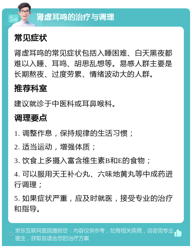 肾虚耳鸣的治疗与调理 常见症状 肾虚耳鸣的常见症状包括入睡困难、白天黑夜都难以入睡、耳鸣、胡思乱想等。易感人群主要是长期熬夜、过度劳累、情绪波动大的人群。 推荐科室 建议就诊于中医科或耳鼻喉科。 调理要点 1. 调整作息，保持规律的生活习惯； 2. 适当运动，增强体质； 3. 饮食上多摄入富含维生素B和E的食物； 4. 可以服用天王补心丸、六味地黄丸等中成药进行调理； 5. 如果症状严重，应及时就医，接受专业的治疗和指导。