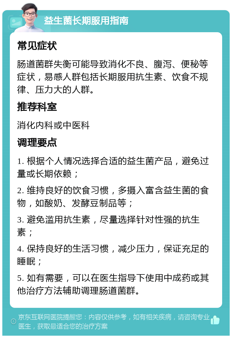 益生菌长期服用指南 常见症状 肠道菌群失衡可能导致消化不良、腹泻、便秘等症状，易感人群包括长期服用抗生素、饮食不规律、压力大的人群。 推荐科室 消化内科或中医科 调理要点 1. 根据个人情况选择合适的益生菌产品，避免过量或长期依赖； 2. 维持良好的饮食习惯，多摄入富含益生菌的食物，如酸奶、发酵豆制品等； 3. 避免滥用抗生素，尽量选择针对性强的抗生素； 4. 保持良好的生活习惯，减少压力，保证充足的睡眠； 5. 如有需要，可以在医生指导下使用中成药或其他治疗方法辅助调理肠道菌群。