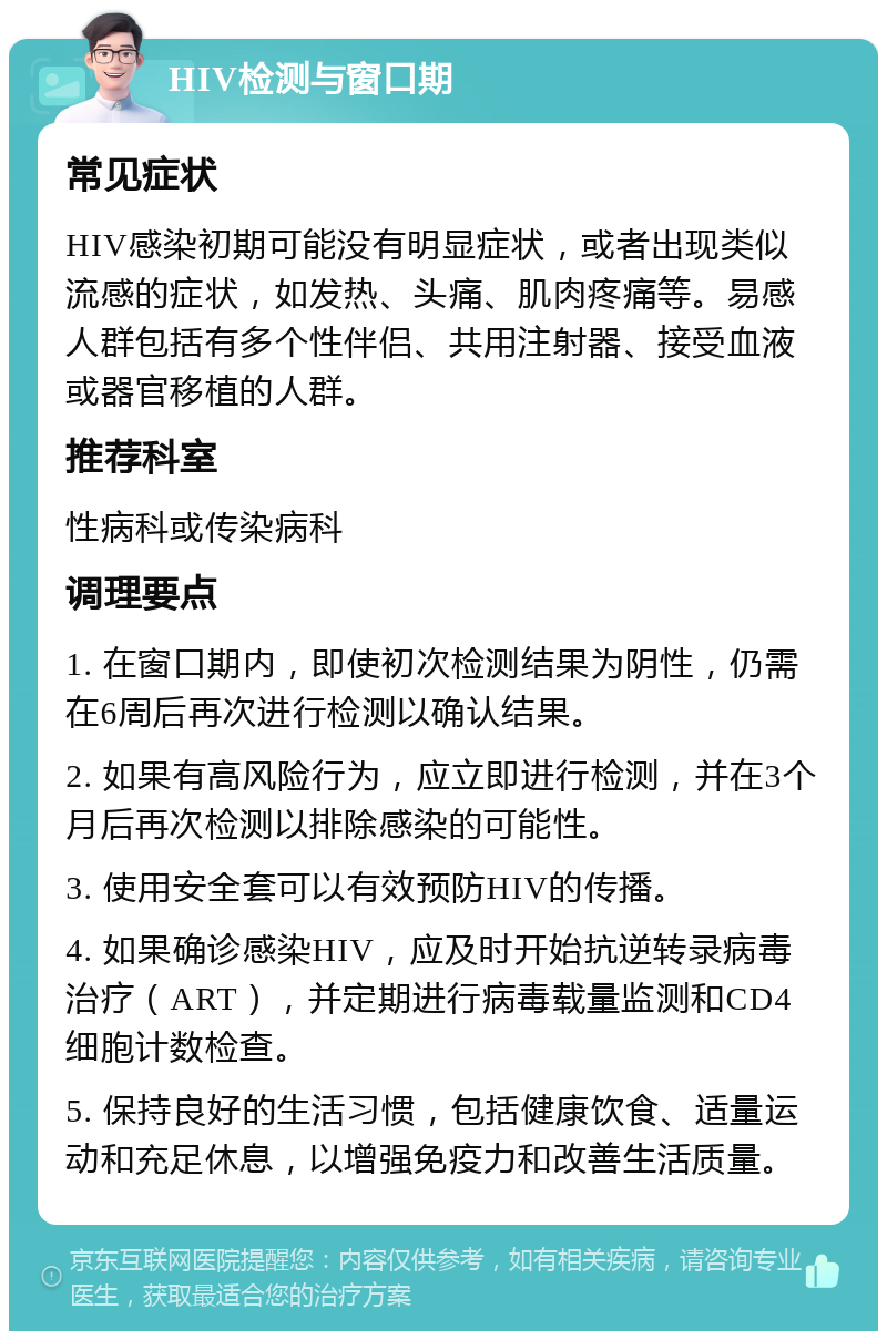 HIV检测与窗口期 常见症状 HIV感染初期可能没有明显症状，或者出现类似流感的症状，如发热、头痛、肌肉疼痛等。易感人群包括有多个性伴侣、共用注射器、接受血液或器官移植的人群。 推荐科室 性病科或传染病科 调理要点 1. 在窗口期内，即使初次检测结果为阴性，仍需在6周后再次进行检测以确认结果。 2. 如果有高风险行为，应立即进行检测，并在3个月后再次检测以排除感染的可能性。 3. 使用安全套可以有效预防HIV的传播。 4. 如果确诊感染HIV，应及时开始抗逆转录病毒治疗（ART），并定期进行病毒载量监测和CD4细胞计数检查。 5. 保持良好的生活习惯，包括健康饮食、适量运动和充足休息，以增强免疫力和改善生活质量。