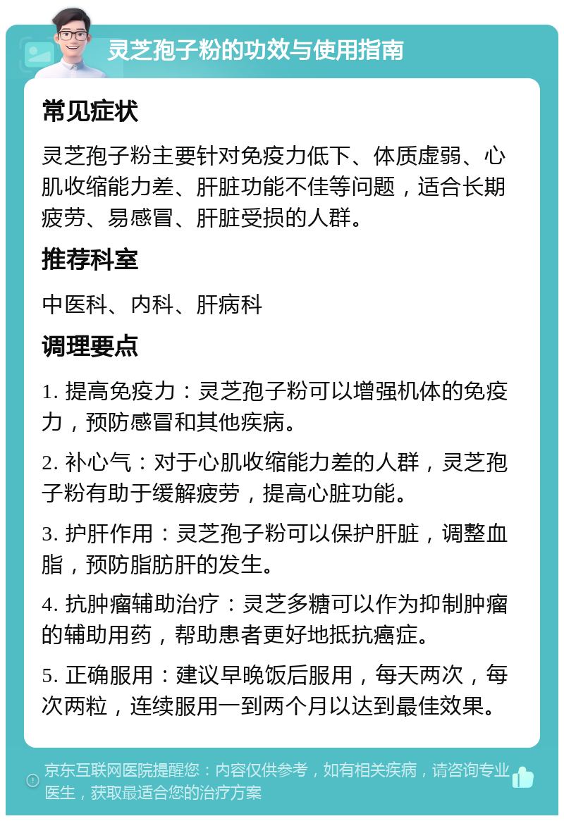 灵芝孢子粉的功效与使用指南 常见症状 灵芝孢子粉主要针对免疫力低下、体质虚弱、心肌收缩能力差、肝脏功能不佳等问题，适合长期疲劳、易感冒、肝脏受损的人群。 推荐科室 中医科、内科、肝病科 调理要点 1. 提高免疫力：灵芝孢子粉可以增强机体的免疫力，预防感冒和其他疾病。 2. 补心气：对于心肌收缩能力差的人群，灵芝孢子粉有助于缓解疲劳，提高心脏功能。 3. 护肝作用：灵芝孢子粉可以保护肝脏，调整血脂，预防脂肪肝的发生。 4. 抗肿瘤辅助治疗：灵芝多糖可以作为抑制肿瘤的辅助用药，帮助患者更好地抵抗癌症。 5. 正确服用：建议早晚饭后服用，每天两次，每次两粒，连续服用一到两个月以达到最佳效果。