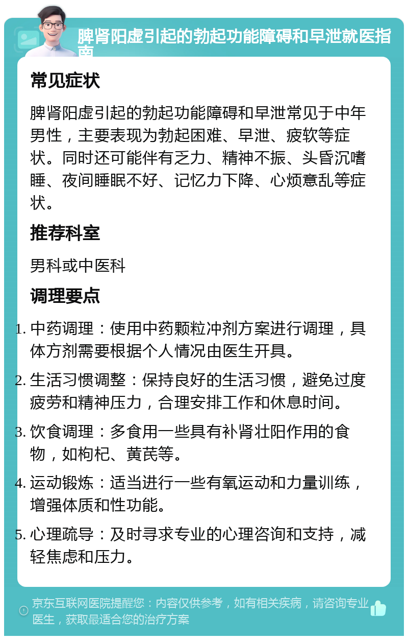 脾肾阳虚引起的勃起功能障碍和早泄就医指南 常见症状 脾肾阳虚引起的勃起功能障碍和早泄常见于中年男性，主要表现为勃起困难、早泄、疲软等症状。同时还可能伴有乏力、精神不振、头昏沉嗜睡、夜间睡眠不好、记忆力下降、心烦意乱等症状。 推荐科室 男科或中医科 调理要点 中药调理：使用中药颗粒冲剂方案进行调理，具体方剂需要根据个人情况由医生开具。 生活习惯调整：保持良好的生活习惯，避免过度疲劳和精神压力，合理安排工作和休息时间。 饮食调理：多食用一些具有补肾壮阳作用的食物，如枸杞、黄芪等。 运动锻炼：适当进行一些有氧运动和力量训练，增强体质和性功能。 心理疏导：及时寻求专业的心理咨询和支持，减轻焦虑和压力。