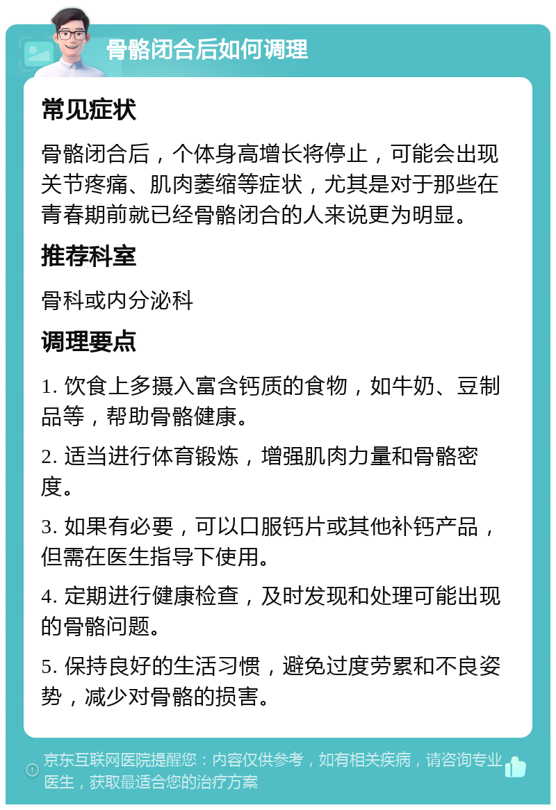 骨骼闭合后如何调理 常见症状 骨骼闭合后，个体身高增长将停止，可能会出现关节疼痛、肌肉萎缩等症状，尤其是对于那些在青春期前就已经骨骼闭合的人来说更为明显。 推荐科室 骨科或内分泌科 调理要点 1. 饮食上多摄入富含钙质的食物，如牛奶、豆制品等，帮助骨骼健康。 2. 适当进行体育锻炼，增强肌肉力量和骨骼密度。 3. 如果有必要，可以口服钙片或其他补钙产品，但需在医生指导下使用。 4. 定期进行健康检查，及时发现和处理可能出现的骨骼问题。 5. 保持良好的生活习惯，避免过度劳累和不良姿势，减少对骨骼的损害。