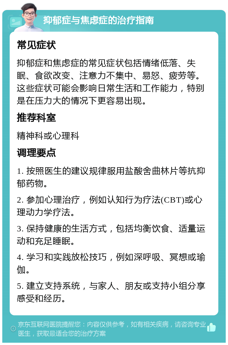 抑郁症与焦虑症的治疗指南 常见症状 抑郁症和焦虑症的常见症状包括情绪低落、失眠、食欲改变、注意力不集中、易怒、疲劳等。这些症状可能会影响日常生活和工作能力，特别是在压力大的情况下更容易出现。 推荐科室 精神科或心理科 调理要点 1. 按照医生的建议规律服用盐酸舍曲林片等抗抑郁药物。 2. 参加心理治疗，例如认知行为疗法(CBT)或心理动力学疗法。 3. 保持健康的生活方式，包括均衡饮食、适量运动和充足睡眠。 4. 学习和实践放松技巧，例如深呼吸、冥想或瑜伽。 5. 建立支持系统，与家人、朋友或支持小组分享感受和经历。