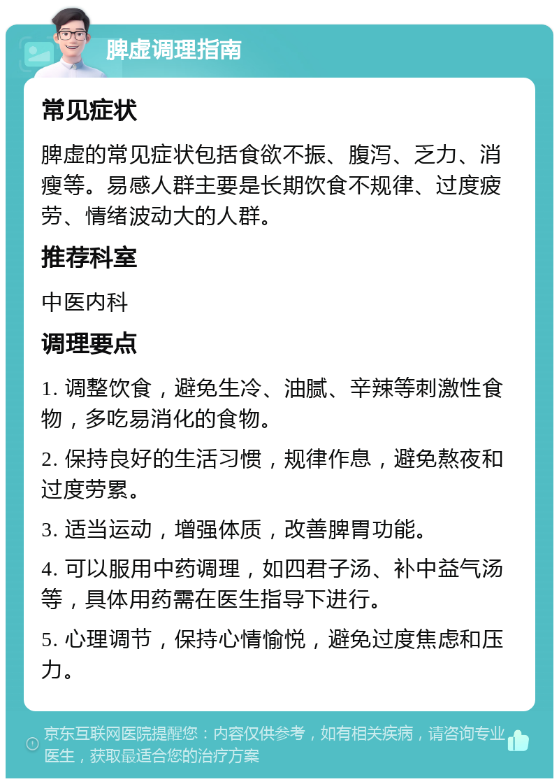 脾虚调理指南 常见症状 脾虚的常见症状包括食欲不振、腹泻、乏力、消瘦等。易感人群主要是长期饮食不规律、过度疲劳、情绪波动大的人群。 推荐科室 中医内科 调理要点 1. 调整饮食，避免生冷、油腻、辛辣等刺激性食物，多吃易消化的食物。 2. 保持良好的生活习惯，规律作息，避免熬夜和过度劳累。 3. 适当运动，增强体质，改善脾胃功能。 4. 可以服用中药调理，如四君子汤、补中益气汤等，具体用药需在医生指导下进行。 5. 心理调节，保持心情愉悦，避免过度焦虑和压力。