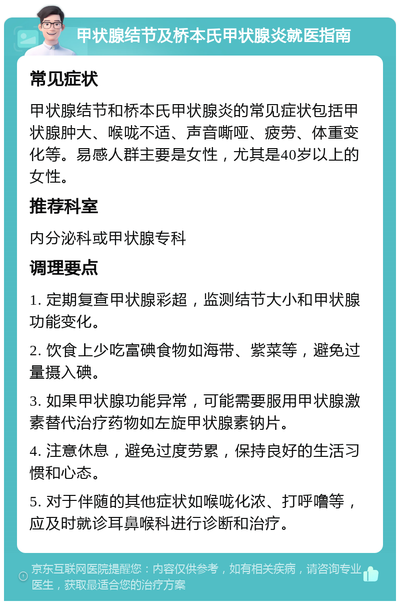 甲状腺结节及桥本氏甲状腺炎就医指南 常见症状 甲状腺结节和桥本氏甲状腺炎的常见症状包括甲状腺肿大、喉咙不适、声音嘶哑、疲劳、体重变化等。易感人群主要是女性，尤其是40岁以上的女性。 推荐科室 内分泌科或甲状腺专科 调理要点 1. 定期复查甲状腺彩超，监测结节大小和甲状腺功能变化。 2. 饮食上少吃富碘食物如海带、紫菜等，避免过量摄入碘。 3. 如果甲状腺功能异常，可能需要服用甲状腺激素替代治疗药物如左旋甲状腺素钠片。 4. 注意休息，避免过度劳累，保持良好的生活习惯和心态。 5. 对于伴随的其他症状如喉咙化浓、打呼噜等，应及时就诊耳鼻喉科进行诊断和治疗。