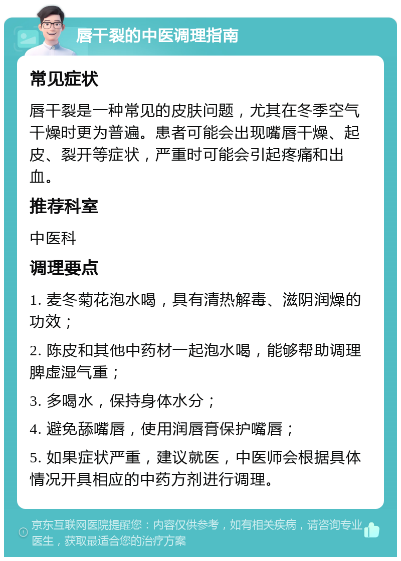 唇干裂的中医调理指南 常见症状 唇干裂是一种常见的皮肤问题，尤其在冬季空气干燥时更为普遍。患者可能会出现嘴唇干燥、起皮、裂开等症状，严重时可能会引起疼痛和出血。 推荐科室 中医科 调理要点 1. 麦冬菊花泡水喝，具有清热解毒、滋阴润燥的功效； 2. 陈皮和其他中药材一起泡水喝，能够帮助调理脾虚湿气重； 3. 多喝水，保持身体水分； 4. 避免舔嘴唇，使用润唇膏保护嘴唇； 5. 如果症状严重，建议就医，中医师会根据具体情况开具相应的中药方剂进行调理。