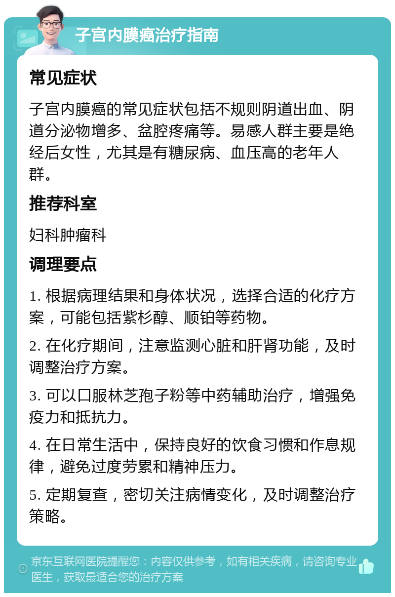 子宫内膜癌治疗指南 常见症状 子宫内膜癌的常见症状包括不规则阴道出血、阴道分泌物增多、盆腔疼痛等。易感人群主要是绝经后女性，尤其是有糖尿病、血压高的老年人群。 推荐科室 妇科肿瘤科 调理要点 1. 根据病理结果和身体状况，选择合适的化疗方案，可能包括紫杉醇、顺铂等药物。 2. 在化疗期间，注意监测心脏和肝肾功能，及时调整治疗方案。 3. 可以口服林芝孢子粉等中药辅助治疗，增强免疫力和抵抗力。 4. 在日常生活中，保持良好的饮食习惯和作息规律，避免过度劳累和精神压力。 5. 定期复查，密切关注病情变化，及时调整治疗策略。