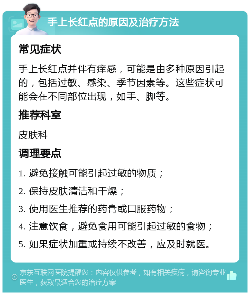 手上长红点的原因及治疗方法 常见症状 手上长红点并伴有痒感，可能是由多种原因引起的，包括过敏、感染、季节因素等。这些症状可能会在不同部位出现，如手、脚等。 推荐科室 皮肤科 调理要点 1. 避免接触可能引起过敏的物质； 2. 保持皮肤清洁和干燥； 3. 使用医生推荐的药膏或口服药物； 4. 注意饮食，避免食用可能引起过敏的食物； 5. 如果症状加重或持续不改善，应及时就医。