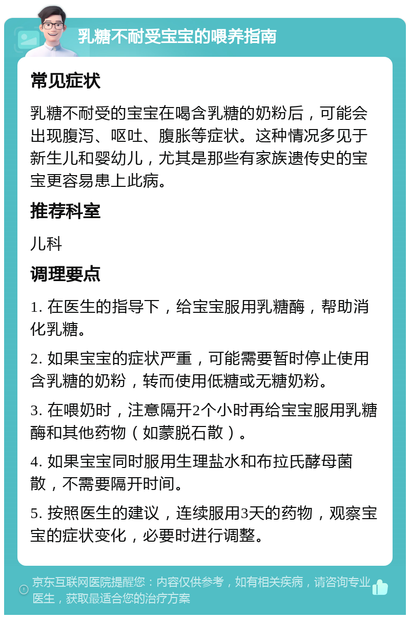 乳糖不耐受宝宝的喂养指南 常见症状 乳糖不耐受的宝宝在喝含乳糖的奶粉后，可能会出现腹泻、呕吐、腹胀等症状。这种情况多见于新生儿和婴幼儿，尤其是那些有家族遗传史的宝宝更容易患上此病。 推荐科室 儿科 调理要点 1. 在医生的指导下，给宝宝服用乳糖酶，帮助消化乳糖。 2. 如果宝宝的症状严重，可能需要暂时停止使用含乳糖的奶粉，转而使用低糖或无糖奶粉。 3. 在喂奶时，注意隔开2个小时再给宝宝服用乳糖酶和其他药物（如蒙脱石散）。 4. 如果宝宝同时服用生理盐水和布拉氏酵母菌散，不需要隔开时间。 5. 按照医生的建议，连续服用3天的药物，观察宝宝的症状变化，必要时进行调整。