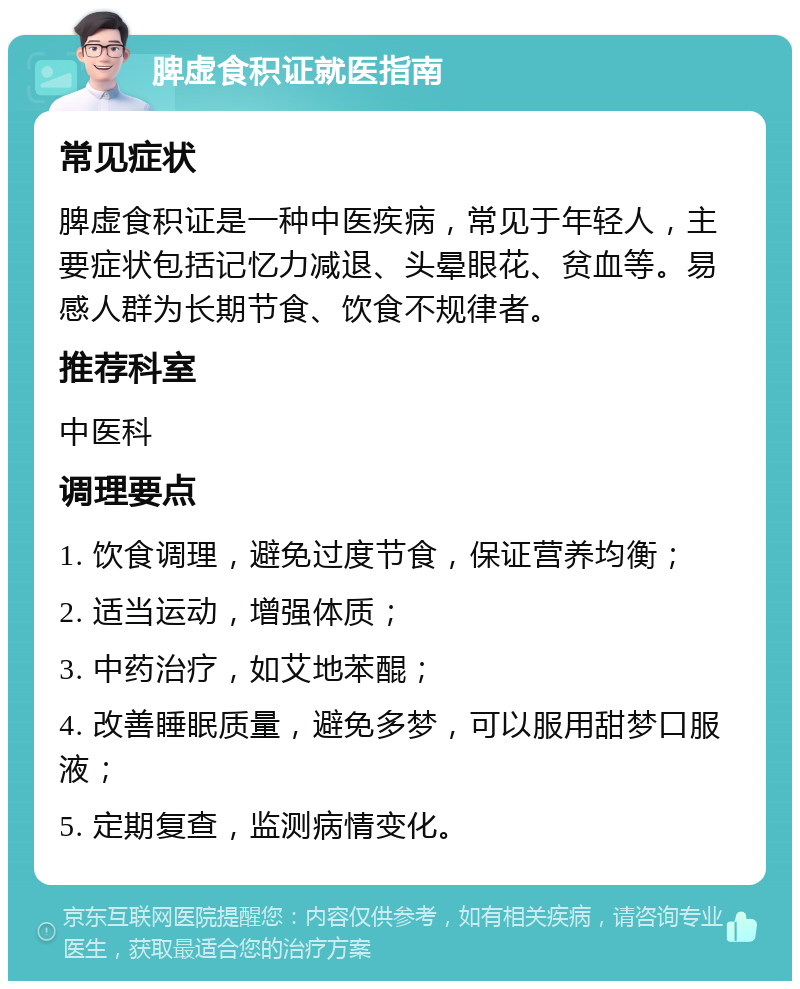 脾虚食积证就医指南 常见症状 脾虚食积证是一种中医疾病，常见于年轻人，主要症状包括记忆力减退、头晕眼花、贫血等。易感人群为长期节食、饮食不规律者。 推荐科室 中医科 调理要点 1. 饮食调理，避免过度节食，保证营养均衡； 2. 适当运动，增强体质； 3. 中药治疗，如艾地苯醌； 4. 改善睡眠质量，避免多梦，可以服用甜梦口服液； 5. 定期复查，监测病情变化。